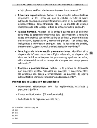 143
G U Í A P R Á C T I C A D E P L A N I F I C A C I Ó N Y H E R R A M I E N T A S D E G E S T I Ó N
existir planes, verificar si estos cuentan con financiamiento62
.
•	 Estructura organizacional. Evaluar si las unidades administrativas
responden a los procesos que la entidad ejecuta; si existe
adecuada cooperación intrainstitucional; cómo es su operatividad:
desconcentrada, descentralizada, etc.; si su modelo de gestión
implementado está acorde al tipo de estructura de la entidad63
.
•	 Talento humano. Analizar si la entidad cuenta con el personal
suficiente; es personal competente para desempeñar su función;
existe compromiso con la institución; las políticas y procedimientos
de selección, capacitación y manejo del personal son adecuados,
incluyentes e incorporan enfoques para la igualdad de género,
étnico-cultural, generacional, de discapacidad y movilidad64
.
•	 Tecnologías de la información y comunicaciones. Identificar si se
dispone de infraestructura tecnológica adecuada; se dispone de
sistemas de información para los procesos agregadores de valor;
si los sistemas informáticos de soporte a los procesos de apoyo son
adecuados65
.
•	 Procesos y procedimientos. Evaluar si la gestión se desarrolla
por procesos; existen manuales de procesos y procedimientos;
los procesos son ágiles y simplificados; los procesos de apoyo
administrativo y financiero funcionan adecuadamente66
.
Insumos para la Elaboración del Diagnóstico
•	 Documentos relacionados con los reglamentos, estatutos y
personería jurídica.
•	 Planes institucionales (último formulado).
•	 La historia de la organización (si la hay).
62	 SENPLADES, Quito 2011, pág. 19
63	 Ibíd.
64	 Ibíd.
65	 Ibíd.
66	 Ibíd.
 