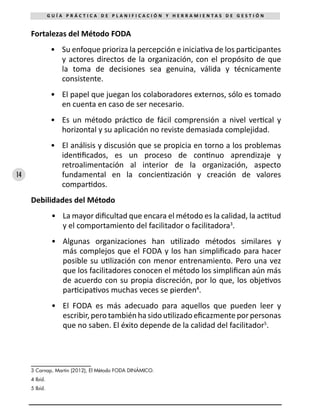 14
G U Í A P R Á C T I C A D E P L A N I F I C A C I Ó N Y H E R R A M I E N T A S D E G E S T I Ó N
Fortalezas del Método FODA
•	 Su enfoque prioriza la percepción e iniciativa de los participantes
y actores directos de la organización, con el propósito de que
la toma de decisiones sea genuina, válida y técnicamente
consistente.
•	 El papel que juegan los colaboradores externos, sólo es tomado
en cuenta en caso de ser necesario.
•	 Es un método práctico de fácil comprensión a nivel vertical y
horizontal y su aplicación no reviste demasiada complejidad.
•	 El análisis y discusión que se propicia en torno a los problemas
identificados, es un proceso de continuo aprendizaje y
retroalimentación al interior de la organización, aspecto
fundamental en la concientización y creación de valores
compartidos.
Debilidades del Método
•	 La mayor dificultad que encara el método es la calidad, la actitud
y el comportamiento del facilitador o facilitadora3
.
•	 Algunas organizaciones han utilizado métodos similares y
más complejos que el FODA y los han simplificado para hacer
posible su utilización con menor entrenamiento. Pero una vez
que los facilitadores conocen el método los simplifican aún más
de acuerdo con su propia discreción, por lo que, los objetivos
participativos muchas veces se pierden4
.
•	 El FODA es más adecuado para aquellos que pueden leer y
escribir, pero también ha sido utilizado eficazmente por personas
que no saben. El éxito depende de la calidad del facilitador5
.
3 Carnap, Martin (2012), El Método FODA DINÁMICO.
4 Ibíd.
5 Ibíd.
 