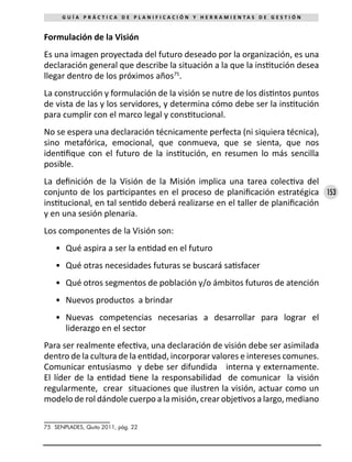 153
G U Í A P R Á C T I C A D E P L A N I F I C A C I Ó N Y H E R R A M I E N T A S D E G E S T I Ó N
Formulación de la Visión
Es una imagen proyectada del futuro deseado por la organización, es una
declaración general que describe la situación a la que la institución desea
llegar dentro de los próximos años75
.
La construcción y formulación de la visión se nutre de los distintos puntos
de vista de las y los servidores, y determina cómo debe ser la institución
para cumplir con el marco legal y constitucional.
No se espera una declaración técnicamente perfecta (ni siquiera técnica),
sino metafórica, emocional, que conmueva, que se sienta, que nos
identifique con el futuro de la institución, en resumen lo más sencilla
posible.
La definición de la Visión de la Misión implica una tarea colectiva del
conjunto de los participantes en el proceso de planificación estratégica
institucional, en tal sentido deberá realizarse en el taller de planificación
y en una sesión plenaria.
Los componentes de la Visión son:
•	 Qué aspira a ser la entidad en el futuro
•	 Qué otras necesidades futuras se buscará satisfacer
•	 Qué otros segmentos de población y/o ámbitos futuros de atención
•	 Nuevos productos a brindar
•	 Nuevas competencias necesarias a desarrollar para lograr el
liderazgo en el sector
Para ser realmente efectiva, una declaración de visión debe ser asimilada
dentro de la cultura de la entidad, incorporar valores e intereses comunes.
Comunicar entusiasmo y debe ser difundida interna y externamente.
El líder de la entidad tiene la responsabilidad de comunicar la visión
regularmente, crear situaciones que ilustren la visión, actuar como un
modelo de rol dándole cuerpo a la misión, crear objetivos a largo, mediano
75	 SENPLADES, Quito 2011, pág. 22
 