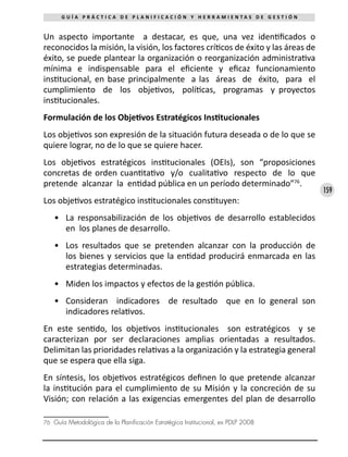 159
G U Í A P R Á C T I C A D E P L A N I F I C A C I Ó N Y H E R R A M I E N T A S D E G E S T I Ó N
Un aspecto importante a destacar, es que, una vez identificados o
reconocidos la misión, la visión, los factores críticos de éxito y las áreas de
éxito, se puede plantear la organización o reorganización administrativa
mínima e indispensable para el eficiente y eficaz funcionamiento
institucional, en base principalmente a las áreas de éxito, para el
cumplimiento de los objetivos, políticas, programas y proyectos
institucionales.
Formulación de los Objetivos Estratégicos Institucionales
Los objetivos son expresión de la situación futura deseada o de lo que se
quiere lograr, no de lo que se quiere hacer.
Los objetivos estratégicos institucionales (OEIs), son “proposiciones
concretas de orden cuantitativo y/o cualitativo respecto de lo que
pretende alcanzar la entidad pública en un período determinado”76
.
Los objetivos estratégico institucionales constituyen:
•	 La responsabilización de los objetivos de desarrollo establecidos
en los planes de desarrollo.
•	 Los resultados que se pretenden alcanzar con la producción de
los bienes y servicios que la entidad producirá enmarcada en las
estrategias determinadas.
•	 Miden los impactos y efectos de la gestión pública.
•	 Consideran indicadores de resultado que en lo general son
indicadores relativos.
En este sentido, los objetivos institucionales son estratégicos y se
caracterizan por ser declaraciones amplias orientadas a resultados.
Delimitan las prioridades relativas a la organización y la estrategia general
que se espera que ella siga.
En síntesis, los objetivos estratégicos definen lo que pretende alcanzar
la institución para el cumplimiento de su Misión y la concreción de su
Visión; con relación a las exigencias emergentes del plan de desarrollo
76	 Guía Metodológica de la Planificación Estratégica Institucional, ex PDLP 2008
 