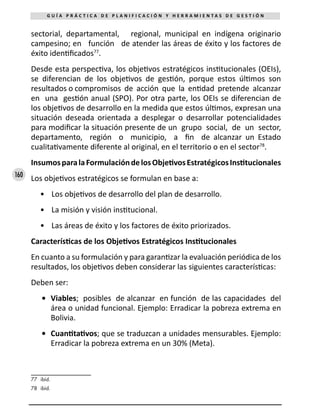 160
G U Í A P R Á C T I C A D E P L A N I F I C A C I Ó N Y H E R R A M I E N T A S D E G E S T I Ó N
sectorial, departamental, regional, municipal en indígena originario
campesino; en función de atender las áreas de éxito y los factores de
éxito identificados77
.
Desde esta perspectiva, los objetivos estratégicos institucionales (OEIs),
se diferencian de los objetivos de gestión, porque estos últimos son
resultados o compromisos de acción que la entidad pretende alcanzar
en una gestión anual (SPO). Por otra parte, los OEIs se diferencian de
los objetivos de desarrollo en la medida que estos últimos, expresan una
situación deseada orientada a desplegar o desarrollar potencialidades
para modificar la situación presente de un grupo social, de un sector,
departamento, región o municipio, a fin de alcanzar un Estado
cualitativamente diferente al original, en el territorio o en el sector78
.
InsumosparalaFormulacióndelosObjetivosEstratégicosInstitucionales
Los objetivos estratégicos se formulan en base a:
•	 Los objetivos de desarrollo del plan de desarrollo.
•	 La misión y visión institucional.
•	 Las áreas de éxito y los factores de éxito priorizados.
Características de los Objetivos Estratégicos Institucionales
En cuanto a su formulación y para garantizar la evaluación periódica de los
resultados, los objetivos deben considerar las siguientes características:
Deben ser:
•	 Viables; posibles de alcanzar en función de las capacidades del
área o unidad funcional. Ejemplo: Erradicar la pobreza extrema en
Bolivia.
•	 Cuantitativos; que se traduzcan a unidades mensurables. Ejemplo:
Erradicar la pobreza extrema en un 30% (Meta).
77	 ibíd.
78	 ibíd.
 