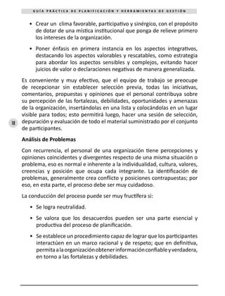 18
G U Í A P R Á C T I C A D E P L A N I F I C A C I Ó N Y H E R R A M I E N T A S D E G E S T I Ó N
•	 Crear un clima favorable, participativo y sinérgico, con el propósito
de dotar de una mística institucional que ponga de relieve primero
los intereses de la organización.
•	 Poner énfasis en primera instancia en los aspectos integrativos,
destacando los aspectos valorables y rescatables, como estrategia
para abordar los aspectos sensibles y complejos, evitando hacer
juicios de valor o declaraciones negativas de manera generalizada.
Es conveniente y muy efectivo, que el equipo de trabajo se preocupe
de recepcionar sin establecer selección previa, todas las iniciativas,
comentarios, propuestas y opiniones que el personal contribuya sobre
su percepción de las fortalezas, debilidades, oportunidades y amenazas
de la organización, insertándolas en una lista y colocándolas en un lugar
visible para todos; esto permitirá luego, hacer una sesión de selección,
depuración y evaluación de todo el material suministrado por el conjunto
de participantes.
Análisis de Problemas
Con recurrencia, el personal de una organización tiene percepciones y
opiniones coincidentes y divergentes respecto de una misma situación o
problema, eso es normal e inherente a la individualidad, cultura, valores,
creencias y posición que ocupa cada integrante. La identificación de
problemas, generalmente crea conflicto y posiciones contrapuestas; por
eso, en esta parte, el proceso debe ser muy cuidadoso.
La conducción del proceso puede ser muy fructífera si:
•	 Se logra neutralidad.
•	 Se valora que los desacuerdos pueden ser una parte esencial y
productiva del proceso de planificación.
•	 Se establece un procedimiento capaz de lograr que los participantes
interactúen en un marco racional y de respeto; que en definitiva,
permitaalaorganizaciónobtenerinformaciónconfiableyverdadera,
en torno a las fortalezas y debilidades.
 