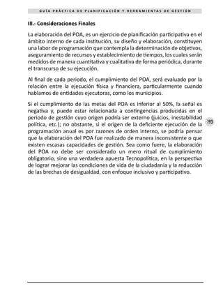 193
G U Í A P R Á C T I C A D E P L A N I F I C A C I Ó N Y H E R R A M I E N T A S D E G E S T I Ó N
III.- Consideraciones Finales
La elaboración del POA, es un ejercicio de planificación participativa en el
ámbito interno de cada institución, su diseño y elaboración, constituyen
una labor de programación que contempla la determinación de objetivos,
aseguramiento de recursos y establecimiento de tiempos, los cuales serán
medidos de manera cuantitativa y cualitativa de forma periódica, durante
el transcurso de su ejecución.
Al final de cada periodo, el cumplimiento del POA, será evaluado por la
relación entre la ejecución física y financiera, particularmente cuando
hablamos de entidades ejecutoras, como los municipios.
Si el cumplimiento de las metas del POA es inferior al 50%, la señal es
negativa y, puede estar relacionada a contingencias producidas en el
periodo de gestión cuyo origen podría ser externo (juicios, inestabilidad
política, etc.); no obstante, si el origen de la deficiente ejecución de la
programación anual es por razones de orden interno, se podría pensar
que la elaboración del POA fue realizado de manera inconsistente o que
existen escasas capacidades de gestión. Sea como fuere, la elaboración
del POA no debe ser considerado un mero ritual de cumplimiento
obligatorio, sino una verdadera apuesta Tecnopolítica, en la perspectiva
de lograr mejorar las condiciones de vida de la ciudadanía y la reducción
de las brechas de desigualdad, con enfoque inclusivo y participativo.
 