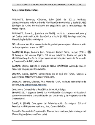 195
G U Í A P R Á C T I C A D E P L A N I F I C A C I Ó N Y H E R R A M I E N T A S D E G E S T I Ó N
Referencias Bibliográficas
ALDUNATE, Eduardo, Córdoba, Julio (abril de 2011), Instituto
Latinoamericano y del Caribe de Planificación Económica y Social (ILPES)
Santiago de Chile, Formulación de programas con la metodología de
marco lógico,
ALDUNATE, Eduardo, (octubre de 2004), Instituto Latinoamericano y
del Caribe de Planificación Económica y Social (ILPES) Santiago de Chile,
Metodología del Marco Lógico.
BID: « Evaluación: Una herramienta de gestión para mejorar el desempeño
de los proyectos. » marzo 1997
CAMACHO, Hugo, Cámara, Luis, Cascante, Rafael, Sainz, Héctor, (2001),
El Enfoque del marco lógico: 10 casos prácticos, Cuaderno para la
identificación y diseño de proyectos de desarrollo, (Acciones de Desarrollo
y Cooperación A.D.C), Madrid.
CARNAP, Martin, (2012), El método FODA DINÁMICO, Aprendiendo en
Procesos Grupales de Innovación.
CODINA, Alexis, (2007), Deficiencias en el uso del FODA. Causas y
sugerencias, http://www.degerencia.com.
CUBILLAS, Estrella, Matilde, Ana, Método FODA, Instituto Tecnológico de
Sonora, http://biblioteca.itson.mx.
Contraloría General de la República, CENCAP, Código: 	
1E01M020627, (agosto 2004), La Planificación Estratégica Institucional
como vinculo entre la Planificación del Desarrollo y la Programación de
Operaciones.
DAVID, F. (1997), Conceptos de Administración Estratégica, Editorial
Prentice Hall Hispanoamericana, S.A., Quinta Edición.
Dirección General de Cooperación Técnica Internacional, Metodología del
Marco Lógico.(sin especificar país)
 