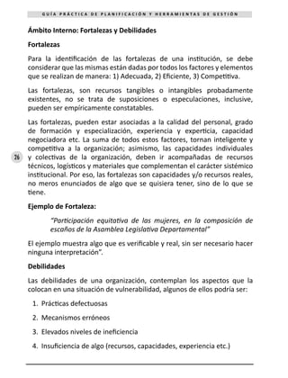 26
G U Í A P R Á C T I C A D E P L A N I F I C A C I Ó N Y H E R R A M I E N T A S D E G E S T I Ó N
Ámbito Interno: Fortalezas y Debilidades
Fortalezas
Para la identificación de las fortalezas de una institución, se debe
considerar que las mismas están dadas por todos los factores y elementos
que se realizan de manera: 1) Adecuada, 2) Eficiente, 3) Competitiva.
Las fortalezas, son recursos tangibles o intangibles probadamente
existentes, no se trata de suposiciones o especulaciones, inclusive,
pueden ser empíricamente constatables.
Las fortalezas, pueden estar asociadas a la calidad del personal, grado
de formación y especialización, experiencia y experticia, capacidad
negociadora etc. La suma de todos estos factores, tornan inteligente y
competitiva a la organización; asimismo, las capacidades individuales
y colectivas de la organización, deben ir acompañadas de recursos
técnicos, logísticos y materiales que complementan el carácter sistémico
institucional. Por eso, las fortalezas son capacidades y/o recursos reales,
no meros enunciados de algo que se quisiera tener, sino de lo que se
tiene.
Ejemplo de Fortaleza:
“Participación equitativa de las mujeres, en la composición de
escaños de la Asamblea Legislativa Departamental”
El ejemplo muestra algo que es verificable y real, sin ser necesario hacer
ninguna interpretación”.
Debilidades
Las debilidades de una organización, contemplan los aspectos que la
colocan en una situación de vulnerabilidad, algunos de ellos podría ser:
1.	 Prácticas defectuosas
2.	 Mecanismos erróneos
3.	 Elevados niveles de ineficiencia
4.	 Insuficiencia de algo (recursos, capacidades, experiencia etc.)
 