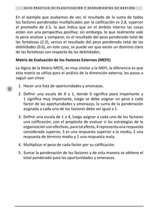 32
G U Í A P R Á C T I C A D E P L A N I F I C A C I Ó N Y H E R R A M I E N T A S D E G E S T I Ó N
En el ejemplo que acabamos de ver, el resultado de la suma de todos
los factores ponderados multiplicados por la calificación es 2.8, superior
al promedio de 2.5, lo que indica que en el ámbito interno las cosas
están con una perspectiva positiva; sin embargo, lo que realmente vale
la pena analizar y comparar, es el resultado del peso ponderado total de
las fortalezas (2.2), versus el resultado del peso ponderado total de las
debilidades (0.6), en este caso, se puede ver que existe un dominio claro
de las fortalezas con respecto de las debilidades.
Matriz de Evaluación de los Factores Externos (MEFE)
La lógica de la Matriz MEFE, es muy similar a la MEFI, la diferencia es que
ésta matriz se utiliza para el análisis de la dimensión externa; los pasos a
seguir son cinco:
1.	 Hacer una lista de oportunidades y amenazas.
2.	 Definir una escala de 0 a 1, donde 0 significa poco importante y
1 significa muy importante, luego se debe asignar un peso a cada
factor de las oportunidades y amenazas; la suma de la ponderación
asignada a cada uno de los factores debe ser igual a 1.
3.	 Definir una escala de 1 a 4, luego asignar a cada uno de los factores
una calificación, con el propósito de evaluar si las estrategias de la
organización son efectivas, para tal efecto, 4 representa una respuesta
considerada superior, 3 es una respuesta superior a la media, 2 una
respuesta de término medio y 1 una respuesta mala.
4.	 Multiplicar el peso de cada factor por su calificación.
5.	 Sumar la ponderación de los factores y de esta manera se obtiene el
total ponderado para las oportunidades y amenazas.
 