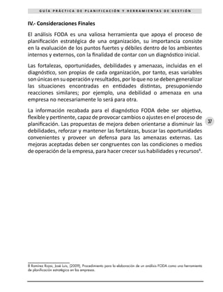 37
G U Í A P R Á C T I C A D E P L A N I F I C A C I Ó N Y H E R R A M I E N T A S D E G E S T I Ó N
IV.- Consideraciones Finales
El análisis FODA es una valiosa herramienta que apoya el proceso de
planificación estratégica de una organización, su importancia consiste
en la evaluación de los puntos fuertes y débiles dentro de los ambientes
internos y externos, con la finalidad de contar con un diagnóstico inicial.
Las fortalezas, oportunidades, debilidades y amenazas, incluidas en el
diagnóstico, son propias de cada organización, por tanto, esas variables
sonúnicasensuoperaciónyresultados,porloquenosedebengeneralizar
las situaciones encontradas en entidades distintas, presuponiendo
reacciones similares; por ejemplo, una debilidad o amenaza en una
empresa no necesariamente lo será para otra.
La información recabada para el diagnóstico FODA debe ser objetiva,
flexible y pertinente, capaz de provocar cambios o ajustes en el proceso de
planificación. Las propuestas de mejora deben orientarse a disminuir las
debilidades, reforzar y mantener las fortalezas, buscar las oportunidades
convenientes y proveer un defensa para las amenazas externas. Las
mejoras aceptadas deben ser congruentes con las condiciones o medios
de operación de la empresa, para hacer crecer sus habilidades y recursos8
.
8 Ramírez Rojas, José Luis, (2009), Procedimiento para la elaboración de un análisis FODA como una herramienta
de planificación estratégica en las empresas.
 