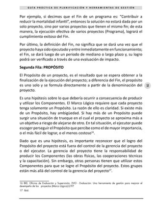 51
G U Í A P R Á C T I C A D E P L A N I F I C A C I Ó N Y H E R R A M I E N T A S D E G E S T I Ó N
Por ejemplo, si decimos que el Fin de un programa es: “Contribuir a
reducir la mortalidad infantil”, entonces la solución no estará dada por un
solo proyecto, sino por varios proyectos que tienen el mismo fin; de esta
manera, la ejecución efectiva de varios proyectos (Programa), logrará el
cumplimiento exitoso del Fin.
Por último, la definición del Fin, no significa que se dará una vez que el
proyecto haya sido ejecutado y entre inmediatamente en funcionamiento;
el Fin, se dará luego de un periodo de mediano o largo plazo y, su logro
podrá ser verificado a través de una evaluación de impacto.
Segunda Fila: PROPÓSITO
El Propósito de un proyecto, es el resultado que se espera obtener a la
finalización de la ejecución del proyecto; a diferencia del Fin, el propósito
es uno solo y se formula directamente a partir de la denominación del
proyecto.
Es una hipótesis sobre lo que debería ocurrir a consecuencia de producir
y utilizar los Componentes. El Marco Lógico requiere que cada proyecto
tenga solamente un Propósito. La razón de ello es claridad. Si existe más
de un Propósito, hay ambigüedad. Si hay más de un Propósito puede
surgir una situación de trueque en el cual el proyecto se aproxima más a
un objetivo a riesgo de alejarse de otro. En tal situación, el ejecutor puede
escoger perseguir el Propósito que percibe como el de mayor importancia,
o el más fácil de lograr, o el menos costoso16
.
Dado que es una hipótesis, es importante reconocer que el logro del
Propósito del proyecto está fuera del control de la gerencia del proyecto
o del ejecutor. La gerencia del proyecto tiene la responsabilidad de
producir los Componentes (las obras físicas, las cooperaciones técnicas
y la capacitación). Sin embargo, otras personas tienen que utilizar estos
Componentes para que se logre el Propósito del proyecto. Estos grupos
están más allá del control de la gerencia del proyecto17
.
16 BID, Oficina de Evaluación y Supervisión, EVO - Evaluación: Una herramienta de gestión para mejorar el
desempeño de los proyectos (Marco Lógico)-3/97
17	 Ibíd.
 