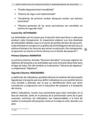 53
G U Í A P R Á C T I C A D E P L A N I F I C A C I Ó N Y H E R R A M I E N T A S D E G E S T I Ó N
•	 “Estadio departamental remodelado”
•	 “Sistema de riego rural implementado”
•	 “Estudiantes de primaria reciben desayuno escolar con balance
nutricional”
•	 “Mujeres gestantes de las zonas periurbanas son atendidas en
centros de segundo nivel”
Cuarta Fila: ACTIVIDADES
Las Actividades son las tareas que el ejecutor tiene que llevar a cabo para
producir cada Componente. Es importante elaborar una lista detallada
de Actividades debido a que es el punto de partida del plan de ejecución.
Cada actividad se consigna en un gráfico de Gantt (diagrama de barras) y se
estima el tiempo y los recursos que toman su ejecución. Por consiguiente,
la ejecución se vincula en forma directa con el diseño del proyecto19
.
Primera Columna: NARRATIVA
La primera columna, llamada “Resumen Narrativo” sirve para registrar los
objetivos del proyecto y las actividades que será necesario desarrollar para
el logro de éstos. Por ello también se la denomina “Columna de objetivos”
o simplemente “Objetivos”.
Segunda Columna: INDICADORES
La definición de indicadores, posibilita efectuar la medición del desempeño
logrado por el proyecto; por eso, definir indicadores es una cuestión técnica
muy sensible y delicada, por lo que su identificación tiene que tener
consistencia y congruencia con la naturaleza del proyecto y el propósito
del mismo.
Definir indicadores, resulta muy conveniente para estar centrados en el
foco de atención, tanto en el proceso de la preinversión como de la post
inversión; asimismo, los indicadores son imprescindibles a la hora de
realizar la evaluación del proyecto, tanto en la etapa ex ante, durante y ex
post.
19	 Ibíd.
 