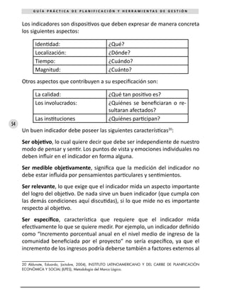 54
G U Í A P R Á C T I C A D E P L A N I F I C A C I Ó N Y H E R R A M I E N T A S D E G E S T I Ó N
Los indicadores son dispositivos que deben expresar de manera concreta
los siguientes aspectos:
Identidad: ¿Qué?
Localización: ¿Dónde?
Tiempo: ¿Cuándo?
Magnitud: ¿Cuánto?
Otros aspectos que contribuyen a su especificación son:
La calidad: ¿Qué tan positivo es?
Los involucrados: ¿Quiénes se beneficiaran o re-
sultaran afectados?
Las instituciones ¿Quiénes participan?
Un buen indicador debe poseer las siguientes características20
:
Ser objetivo, lo cual quiere decir que debe ser independiente de nuestro
modo de pensar y sentir. Los puntos de vista y emociones individuales no
deben influir en el indicador en forma alguna.
Ser medible objetivamente, significa que la medición del indicador no
debe estar influida por pensamientos particulares y sentimientos.
Ser relevante, lo que exige que el indicador mida un aspecto importante
del logro del objetivo. De nada sirve un buen indicador (que cumpla con
las demás condiciones aquí discutidas), si lo que mide no es importante
respecto al objetivo.
Ser específico, característica que requiere que el indicador mida
efectivamente lo que se quiere medir. Por ejemplo, un indicador definido
como “Incremento porcentual anual en el nivel medio de ingreso de la
comunidad beneficiada por el proyecto” no sería específico, ya que el
incremento de los ingresos podría deberse también a factores externos al
20 Aldunate, Eduardo, (octubre, 2004), INSTITUTO LATINOAMERICANO Y DEL CARIBE DE PLANIFICACIÓN
ECONÓMICA Y SOCIAL (ILPES), Metodología del Marco Lógico.
 