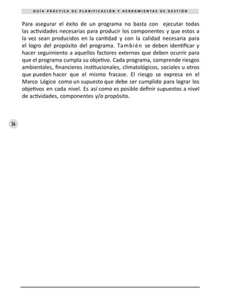 56
G U Í A P R Á C T I C A D E P L A N I F I C A C I Ó N Y H E R R A M I E N T A S D E G E S T I Ó N
Para asegurar el éxito de un programa no basta con ejecutar todas
las actividades necesarias para producir los componentes y que estos a
la vez sean producidos en la cantidad y con la calidad necesaria para
el logro del propósito del programa. También se deben identificar y
hacer seguimiento a aquellos factores externos que deben ocurrir para
que el programa cumpla su objetivo. Cada programa, comprende riesgos
ambientales, financieros institucionales, climatológicos, sociales u otros
que pueden hacer que el mismo fracase. El riesgo se expresa en el
Marco Lógico como un supuesto que debe ser cumplido para lograr los
objetivos en cada nivel. Es así como es posible definir supuestos a nivel
de actividades, componentes y/o propósito.
 
