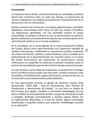 5
G U Í A P R Á C T I C A D E P L A N I F I C A C I Ó N Y H E R R A M I E N T A S D E G E S T I Ó N
Presentación
La Fundación Hanns Seidel, viene desarrollando sus actividades en Bolivia
desde hace veinticinco años; en todo este tiempo, la intervención de
nuestra cooperación fue dirigida principalmente al fortalecimiento de la
democracia y de sus instituciones.
Nuestro contacto con ministerios, municipios, gobernaciones, asambleas
legislativas, universidades entre otros, ha sido muy amplio y fructífero.
Las experiencias aprendidas, nos han permitido conocer en mayor
profundidad, la realidad y la forma en que se desenvuelven los actores y
gestores bolivianos, principalmente de aquellos que se desempeñan en la
administración pública y en el mundo académico.
En la actualidad, con la promulgación de la nueva Constitución Política
del Estado, Bolivia viene experimentando una importante cantidad de
cambios estructurales, redefiniendo su arquitectura jurídica, ampliando
sus niveles territoriales, políticos y administrativos, como resultado de la
profundización de la descentralización con inclusión social, en el marco
del Estado Plurinacional con autonomías. En consecuencia, nuevas
instituciones van surgiendo, las cuales por su carácter novedoso, están en
proceso de consolidación, generando al mismo tiempo nuevas demandas.
En este contexto, nuestra labor de cooperación, no puede estar al margen
de las transformaciones locales; por esta razón, nuestros esfuerzos están
orientados, al fortalecimiento, apoyo institucional y asistencia técnica, en
el marco del nuevo ordenamiento jurídico boliviano.
En esta oportunidad, tenemos el agrado de presentar nuestro texto
denominado “TOOL BOX – Caja de Herramientas, Guía Práctica de
Planificación y Herramientas de Gestión”, el cual tiene un diseño de
fácil manejo, que adapta, simplifica y sistematiza metodologías de muy
buena calidad, con el propósito de brindar una guía de orientación simple
y amigable, destinada principalmente a aquellos lugares donde aún
se experimentan dificultades a la hora de realizar algunas actividades
relacionadas a la gestión pública, que requieren metodologías sencillas
en su aplicación.
 