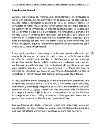 7
G U Í A P R Á C T I C A D E P L A N I F I C A C I Ó N Y H E R R A M I E N T A S D E G E S T I Ó N
Introducción General
Algunas experiencias en Planificación, principalmente en instituciones
del sector público, me han permitido ver de cerca que los procesos que
realizan estas organizaciones cuando se trata de elaborar planes, se
conviertenenmerosritualesquesellevanadelanteconelsimplepropósito
de cumplir con la formalidad. En algunas oportunidades, la elaboración
de las distintas etapas de la planificación, no involucran al personal de
manera activa y tampoco son realizados por personas que tengan un
dominio en las diferentes metodologías y/o herramientas diseñadas para
tales propósitos; por eso, no es de extrañar que cuando uno realiza una
breve indagación, algunos funcionarios desconocen prácticamente todo
acerca de su propia organización.
Este aspecto, por demás llamativo y un tanto preocupante, es la razón que
motiva la elaboración del presente texto, el cual, a través de una amplia
revisión de trabajos que abordan la planificación y los instrumentos
de gestión pública, ha permitido realizar una cuidadosa selección de
contenidos, simplificándolos, con la finalidad de constituirse en una
guía práctica, sencilla y de fácil comprensión. El enfoque del libro es
minimalista; vale decir, que contiene lo necesario, desechando cuestiones
superfluas o repetitivas que sólo brindan ampulosidad al contenido.
El texto está dividido en 5 partes, la primera contiene una herramienta de
Diagnóstico, conocida como la Matriz FODA (Fortalezas, Oportunidades,
DebilidadesyAmenazas),lasegunda,esunaherramientadeDirección,nos
referimos al Marco Lógico, la tercera es una herramienta de Planificación
Estratégica Situacional (PES), la cuarta herramienta es de Planificación
Estratégica Institucional (PEI) y finalmente la última parte está compuesta
por una herramienta de Planificación Operativa (POA).
Los contenidos del texto, procuran seguir una secuencia lógica de
planificación; por eso, empieza por una fase diagnóstica, continuando con
una fase estratégica y finalmente, concluye con una fase operativa.
 