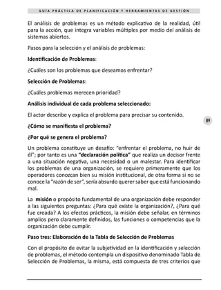 89
G U Í A P R Á C T I C A D E P L A N I F I C A C I Ó N Y H E R R A M I E N T A S D E G E S T I Ó N
El análisis de problemas es un método explicativo de la realidad, útil
para la acción, que integra variables múltiples por medio del análisis de
sistemas abiertos.
Pasos para la selección y el análisis de problemas:
Identificación de Problemas:
¿Cuáles son los problemas que deseamos enfrentar?
Selección de Problemas:
¿Cuáles problemas merecen prioridad?
Análisis individual de cada problema seleccionado:
El actor describe y explica el problema para precisar su contenido.
¿Cómo se manifiesta el problema?
¿Por qué se genera el problema?
Un problema constituye un desafío: “enfrentar el problema, no huir de
él”; por tanto es una “declaración política” que realiza un decisor frente
a una situación negativa, una necesidad o un malestar. Para identificar
los problemas de una organización, se requiere primeramente que los
operadores conozcan bien su misión institucional, de otra forma si no se
conoce la “razón de ser”, sería absurdo querer saber que está funcionando
mal.
La misión o propósito fundamental de una organización debe responder
a las siguientes preguntas: ¿Para qué existe la organización?, ¿Para qué
fue creada? A los efectos prácticos, la misión debe señalar, en términos
amplios pero claramente definidos, las funciones o competencias que la
organización debe cumplir.
Paso tres: Elaboración de la Tabla de Selección de Problemas
Con el propósito de evitar la subjetividad en la identificación y selección
de problemas, el método contempla un dispositivo denominado Tabla de
Selección de Problemas, la misma, está compuesta de tres criterios que
 