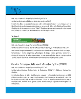Link:http://toxnet.nlm.nih.gov/cgi-bin/sis/htmlgen?CHEM
Entidadadministradora:BibliotecaNacionaldeMedicina(NLM).
Descripción: Base de datos de libre acceso sobre archivos de estructura y nomenclatura para la
identificación de sustancias químicas citadas en las bases de datos de la Biblioteca Nacional de
Medicina (NLM), incluyendo el sistema TOXNET. También proporciona búsquedas de estructuras y
enlacesdirectosamuchosrecursosbiomédicosenlaNLMyenInternet.
Link:http://toxnet.nlm.nih.gov/cgi-bin/sis/htmlgen?TOXLINE
Entidades administradoras: Biblioteca Nacional de Medicina y el Instituto Nacional de Salud.
Descripción: Proporciona información derivada de 16 fuentes secundarias sobre toxicología,
farmacología, y efectos bioquímicos y fisiológicos de drogas y otros químicos. Toxline Core,
comprende la mayoría de la literatura estándar en toxicología y Toxline Special, complementa a
ToxlineCoreconreferenciasdeunavariedadderevistasespecializadasyotrasfuentes.
Toxline®
Link:http://toxnet.nlm.nih.gov/cgi-bin/sis/htmlgen?CCRIS
Entidad administradora: Red de Datos de Toxicología (TOXNET®). Biblioteca Nacional de
Medicina.
Descripción: Banco de datos científicamente evaluado y referenciado. Contiene más de 8000
registros químicos sobre carcinogenicidad, mutagenicidad y resultados de pruebas de inhibición
de tumores. Los datos son derivados de estudios citados en revistas, herramientas de conoci-
miento actuales, informes del NCI y otras fuentes monitoreadas por expertos en carcinogénesis y
mutagénesis.
Chemical Carcinogenesis Research Information System (CCRIS®)
10
 