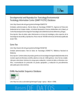 BasesDE DATOS
Link:http://toxnet.nlm.nih.gov/cgi-bin/sis/htmlgen?DARTETIC
Entidades administradoras: Red de Datos de Toxicología (TOXNET®), Agencia de Protección
Ambiental de los Estados Unidos, el Instituto Nacional de Ciencias Ambientales de la Salud y el
CentroNacionalparalaInvestigaciónToxicológicadelaAdministracióndeAlimentosyDrogas.
Descripción: Base de datos sobre información en el área de teratología y otros aspectos de la
toxicología de desarrollo y reproductiva. Posee más de 100.000 referencias de literatura publicada
desde1965.
Developmental and Reproductive Toxicology/Environmental
Teratology Information Center (DART®/ETIC) Database
Link:http://toxnet.nlm.nih.gov/cgi-bin/sis/htmlgen?GENETOX
Entidad administradora: Red de Datos de Toxicología (TOXNET®). Biblioteca Nacional de
Medicina.
Descripción:Contienedatosdepruebasgenéticasdetoxicología(mutagenicidad)obtenidosdela
revisión experta de literatura científica abierta en más de 3.000 químicos. Gene-Tox fue estable-
cido para seleccionar sistemas de ensayo para evaluación, revisión de datos en literatura cien-
tífica, recomendación de protocolos de prueba apropiados y evaluación de procedimientos
adecuadosparaestossistemas.
Gene-Tox
EMBL-Nucleotide Sequence Database
Link:http://srs.ebi.ac.uk/srsbin/cgi-bin/wgetz?-page+query+-libList+EMBL
Bases
de
Datos
11
 