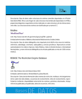 BasesDE DATOS
Descripción: Base de datos sobre estructuras de enzimas conocidas depositadas en el Protein
Data Bank (PDB). Ofrece una imagen de cada estructura macromolecular depositada en el PDB y
proporciona diagramas esquemáticos de las moléculas en cada estructura y de las interacciones
entreellas.LasestructurasdelasenzimassonclasificadasporsunúmeroE.C.
Link:http://rebase.neb.com/rebase/rebase.html
Entidadesadministradoras:RichardRobertsyDanaMacelis.
Descripción:Coleccióndeinformaciónsobreenzimasderestricción,metilasas,microorganismos
de los cuales han sido aisladas, secuencias de reconocimiento, sitios de reconocimiento, especi-
ficidad de metilación, disponibilidad comercial de las enzimas y proteínas relacionadas. Incluye
referenciaspublicadasynopublicadas,datosdesecuencias,entreotros.
REBASE The Restriction Enzyme Database
Link:http://www.ncbi.nlm.nih.gov/entrez/query.fcgi?DB=pubmed
Entidadadministradora:BibliotecaNacionaldeMedicinadelosEstadosUnidos.
Descripción: Base de datos bibliográfica más importante de la NLM en las áreas de medicina,
enfermería, odontología, veterinaria, salud pública y ciencias preclínicas. Representa la versión
automatizada de tres índices impresos: Index Medicus, Index to Dental Literature e International
Nursing Index, y reúne referencias bibliográficas de artículos publicados en más de 4.500 revistas
médicas.
Medline
Bases
de
Datos
13
 
