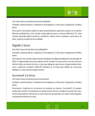 bioquímica
Link:http://www.cbs.dtu.dk/services/GenePublisher/
Entidades administradoras: Fundación de Investigación y Centro para Computación Científica
Danés.
Descripción: Desempeña análisis de datos automatizado de expresiones génicas en un número
diferente de plataformas. Este servidor acepta tablas de genes o archivos Affymetrix CEL como
entrada, desarrolla análisis numérico y estadístico, enlaces de los resultados a varias bases de
datos,ygeneraunreportedelosresultados.
Link:http://www.cbs.dtu.dk/services/OligoWiz2/
Entidades administradoras: Fundación de Investigación y Centro para Computación Científica
Danés.
Descripción: Este servidor realiza un diseño inteligente de oligonucleótidos para microarreglos de
ADN. Es implementado como una solución cliente-servidor, lo cual consiste en un fácil uso de la
Interfaz Gráfica de Usuario (escrita en Java) que delega las operaciones computacionales inten-
sivas a poderosos servidores Multi-CPU ubicados en el Centro para Análisis de Secuencias
Biológicas.Esnecesariodescargarlainterfaz.
OligoWiz 2 Server
Link:http://www.cbs.dtu.dk/services/SecretomeP/
Entidades administradoras: Fundación de Investigación y Centro para Computación Científica
Danés.
Descripción: Predicción de secreciones de proteínas no clásicas. SecretomeP 2.0 produce
predicciones ab initio. El método busca un largo número de otros servidores de predicción carac-
terísticos para obtener información en varios aspectos de la proteína, los cuales están integrados
enlapredicciónfinaldesecreción.
SecretomeP 2.0 Server
43
 
