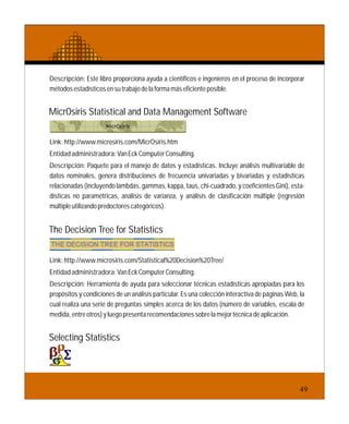 Descripción: Este libro proporciona ayuda a científicos e ingenieros en el proceso de incorporar
métodosestadísticosensutrabajodelaformamáseficienteposible.
Link:http://www.microsiris.com/MicrOsiris.htm
Entidadadministradora:VanEckComputerConsulting.
Descripción: Paquete para el manejo de datos y estadísticas. Incluye análisis multivariable de
datos nominales, genera distribuciones de frecuencia univariadas y bivariadas y estadísticas
relacionadas (incluyendo lambdas, gammas, kappa, taus, chi-cuadrado, y coeficientes Gini), esta-
dísticas no paramétricas, análisis de varianza, y análisis de clasificación múltiple (regresión
múltipleutilizandopredoctorescategóricos).
MicrOsiris Statistical and Data Management Software
The Decision Tree for Statistics
Link:http://www.microsiris.com/Statistical%20Decision%20Tree/
Entidadadministradora:VanEckComputerConsulting.
Descripción: Herramienta de ayuda para seleccionar técnicas estadísticas apropiadas para los
propósitos y condiciones de un análisis particular. Es una colección interactiva de páginas Web, la
cual realiza una serie de preguntas simples acerca de los datos (número de variables, escala de
medida,entreotros)yluegopresentarecomendacionessobrelamejortécnicadeaplicación.
Selecting Statistics
49
 