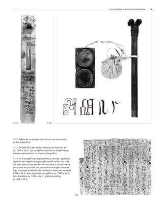 Los primeros manuscritos ilustrados 15 
1–22 1–24 
1–22. Paleta de un escriba egipcio con una inscripción 
en letra hierática. 
1–23. Detalle del Libro de los Muertos de Tutmosis III, 
ca. 1450 a. de C. Los jeroglíficos escritos se simplificaron, 
aunque mantuvieron su origen pictográfico. 
1–24. En el jeroglifo correspondiente a «escriba» aparecen 
la paleta del Imperio Antiguo, el saquillo ceñido con cuer-das 
para guardar las pastillas de tinta seca y un estuche de 
junco para los pinceles. Los cambios en este glifo demues-tran 
el proceso evolutivo (de izquierda a derecha): jeroglifo, 
2700 a. de C.; letra manuscrita jeroglífica, ca. 1500 a. de C.; 
letra hierática, ca. 1300 a. de C., y letra demótica, 
ca. 400 a. de C. 
1–23 
 