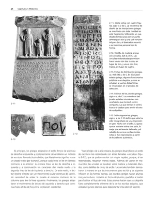 2–11 
Al principio, los griegos adoptaron el estilo fenicio de escritura 
de derecha a izquierda y posteriormente desarrollaron un método 
de escritura llamado bustrofedón, que literalmente significa «usar 
un arado tirado por bueyes», porque cada línea se lee en sentido 
contrario a la anterior: la primera línea se lee de derecha a iz-quierda 
y a continuación los caracteres dan media vuelta y la 
segunda línea se lee de izquierda a derecha. De este modo, el lec-tor 
recorre el texto con un movimiento ocular continuo de vaivén, 
sin necesidad de volver la mirada al extremo contrario de la 
columna para leer la línea siguiente. Finalmente, los griegos adop-taron 
el movimiento de lectura de izquierda a derecha que conti-núa 
hasta el día de hoy en la civilización occidental. 
Ya en el siglo II de la era cristiana, los griegos desarrollaron un estilo 
de escritura más redondeado con letras llamadas «unciales» (figu-ra 
2-12), que se podían escribir con mayor rapidez, porque, al ser 
redondeadas, requerían menos trazos. Además de usarse en ma-nuscritos, 
las unciales se trazaban sobre madera y materiales blan-dos, 
como tablillas de cera y de arcilla. Las unciales también demos-traron 
la manera en que los instrumentos para escribir y los soportes 
influyen en las formas escritas. Los escribas griegos hacían plumas 
con juncos duros, cortados en forma de plumín y partidos al medio 
para facilitar el flujo de tinta. Estas plumas hacían que su caligrafía 
fuera completamente diferente de la de los escribas egipcios, que 
utilizaban juncos blandos para depositar la tinta sobre el soporte. 
24 Capítulo 2: Alfabetos 
2–11. Estela votiva con cuatro figu-ras, 
siglo V a. de C. La excelencia de 
diseño de las inscripciones griegas 
se manifiesta con toda claridad en 
este fragmento. Utilizando un cua-drado 
de tres caras con un punto 
central para la e y una uve horizon-tal 
para la a, el diseñador recurrió 
a su inventiva personal con la 
forma. 
2-12. Tablilla de madera griega 
con unciales, 326 d. de C. Las 
unciales redondeadas permitían 
hacer una a con dos trazos, en 
lugar de tres, y una e con tres 
trazos, en lugar de cuatro. 
2-13. Fichas de distribución griegas, 
ca. 450-430 a. de C. En la ciudad-estado 
griega, algunos funcionarios 
públicos eran elegidos y otros se 
echaban a suertes. Estas fichas 
se empleaban en el proceso de 
selección. 
2-14. Balotas de los jurados griegos, 
siglo IV a. de C. Los miembros del 
jurado votaban «inocente» con 
una balota que tenía el centro 
compacto. Las que tenían el centro 
hueco se usaban para emitir el voto 
de «culpable». 
2-15. Sellos signatarios griegos, 
siglo V a. de C. El delfín que salta ha 
sido fotografiado de una impresión 
en yeso hecha con el sello. La garza 
que se sostiene sobre una pata, la 
oveja que se levanta del suelo y el 
caballo de carrera con las riendas 
rotas se han reproducido a partir 
de los relieves auténticos. 
2–13 
2–12 
 