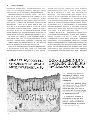 perfectamente perpendiculares a la superficie plana de la piedra, 
sino que una inclinación gradual, en ángulo, daba lugar a un borde 
menos profundo, que se desportillaba y se desgastaba menos. 
La letra romana manuscrita tenía varias formas. Las más impor-tantes 
eran las capitalis quadrata (mayúsculas cuadradas), un estilo 
que se usó mucho desde el siglo II d. de C. hasta el siglo V. Trazadas 
cuidadosa y lentamente con una pluma plana, las mayúsculas cua-dradas 
(figura 2-19) tenían unas proporciones majestuosas y una 
legibilidad clara. Quedaba mucho espacio entre las líneas y las 
letras, pero no se dejaba espacio entre las palabras. Las letras se 
escribían entre dos directrices horizontales y la efe y la ele sobresa-lían 
un poco de esta línea. Los diseños de las letras son bastante 
similares a los de las que actualmente llamamos «mayúsculas». Se 
añadían remates con la pluma, que reforzaban el final de los trazos. 
Las capitalis rustica (mayúsculas rústicas) se emplearon durante el 
mismo período (figura 2-20). Estas formas condensadas se escribían 
con rapidez y ahorraban espacio. El pergamino y el papiro eran caros 
y, con esta caligrafía, el escribiente podía incluir un 50 por ciento más 
de letras en la página que con las mayúsculas cuadradas. 
Como resulta evidente en las ruinas de Pompeya y Herculano, 
los pintores romanos escribía avisos (figura 2-21), material para 
campañas políticas y anuncios publicitarios en los muros exteriores, 
utilizando tanto mayúsculas cuadradas como rústicas. También se 
pintaban mensajes como carteles en paneles de madera reutiliza-bles 
que se colocaban en las calles. Había profesionales que 
se dedicaban a hacer letreros con textos y con imágenes. Se usa-ban 
mucho las marcas para identificar la empresa o el lugar de ori-gen 
de los productos manufacturados. Los registros comerciales, 
los documentos oficiales y las obras literarias se escribían sobre una 
diversidad de soportes. Al papiro procedente de Egipto se le suma-ron 
la madera, la arcilla, las planchas de metal y las tablillas de cera 
enmarcadas en madera. La escritura se rayaba sobre la cera con 
una aguja, cuyo extremo plano servía para borrar lo escrito sobre 
la cera blanda, a fin de poder volver a usar la tablilla. 
Alrededor del 190 a. de C., el pergamino se comenzó a usar 
habitualmente como soporte para la escritura. Según la tradición, 
Ptolomeo V (gobernó ca. del 205 al 181 a. de C.) de Alejandría 
y el rey Eumenes II (gobernó del 197 al 160 a. de C.) de Pérgamo 
competían en la creación de bibliotecas, de modo que Ptolomeo 
prohibió los envíos de papiro para que Eumenes no pudiera con-tinuar 
su rápida producción de rollos. Entonces se inventó el per-gamino, 
una superficie para escribir que se hace con pieles de ani-males 
domésticos, sobre todo ternera, oveja y cabra. Para hacer 
estas hojas de piel preparada, primero se lava la piel y se limpia de 
28 Capítulo 2: Alfabetos 
2–19 2–20 
2–21 
2–19. Capitalis quadrata (mayúsculas 
cuadradas) de un manuscrito, Virgilio, 
ca. 400 d. de C. La pluma plana sujeta 
en ángulo producía trazos y remates 
gruesos y finos. 
2-20. Capitalis rustica (mayúsculas rústicas) 
de un manuscrito, Virgilio, ca. 400 d. de C. 
La pluma aplanada se sujetaba en posi-ción 
casi vertical, con lo cual creaba un 
ritmo entrecortado de verticales finas que 
contrastaban con trazos diagonales elípti-cos 
redondeados y arqueados. 
2-21. Escritura mural procedente de 
Pompeya, siglo I d. de C. Más de mil 
seiscientos mensajes, desde pasajes 
de Virgilio hasta obscenidades burdas, 
se preservaron bajo más de tres metros 
y medio de ceniza volcánica. 
 