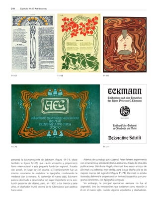 presentó la Eckmannschrift de Eckmann (figura 11-71; véase 
también la figura 12-32), que causó sensación y proporcionó 
fama internacional a esta pequeña fundición regional. Trazada 
con pincel, en lugar de con pluma, la Eckmannschrift fue un 
intento consciente de revitalizar la tipografía, combinando la 
medieval con la romana. Al comenzar el nuevo siglo, Eckmann 
parecía destinado a desempeñar un papel importante en la evo-lución 
posterior del diseño, pero, en 1902, a los treinta y siete 
años, el diseñador murió víctima de la tuberculosis que padecía 
hacía años. 
Además de su trabajo para Jugend, Peter Behrens experimentó 
con ornamentos y viñetas de diseño abstracto a través de otras dos 
publicaciones: Der Bunte Vogel y Die Insel. Fue asesor artístico de 
Die Insel y su editorial, Insel-Verlag, para la cual diseñó una de las 
mejores marcas del Jugendstil (figura 11-72). Die Insel no estaba 
ilustrada y Behrens le proporcionó un formato tipográfico y un pro-grama 
coherentes, con tipografías antiguas. 
Sin embargo, la principal aportación alemana no fue el 
Jugendstil, sino las innovaciones que surgieron como reacción a 
él, en el nuevo siglo, cuando algunos arquitectos y diseñadores, 
218 Capítulo 11: El Art Nouveau 
11–67 11–68 11–69 
11–70 11–71 
 
