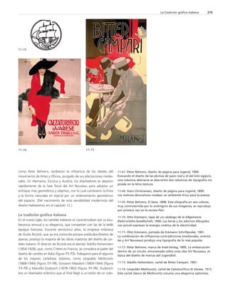 como Peter Behrens, recibieron la influencia de los ideales del 
movimiento de Artes y Oficios, purgado de sus afectaciones medie-vales. 
En Alemania, Escocia y Austria, los diseñadores se alejaron 
rápidamente de la fase floral del Art Nouveau para adoptar un 
enfoque más geométrico y objetivo, con lo cual cambiaron la línea 
y la forma naturales en espiral por un ordenamiento geométrico 
del espacio. (Del nacimiento de esta sensibilidad modernista del 
diseño hablaremos en el capítulo 12.) 
La tradición gráfica italiana 
En el nuevo siglo, los carteles italianos se caracterizaban por su exu-berancia 
sensual y su elegancia, que competían con las de la belle 
époque francesa. Durante veinticinco años, la empresa milanesa 
de Giulio Ricordi, que ya era conocida porque publicaba libretos de 
óperas, produjo la mayoría de las obras maestras del diseño de car-teles 
italiano. El director de Ricordi era el alemán Adolfo Hohenstein 
(1854-1928), que, como Chéret en Francia, se considera el padre del 
diseño de carteles en Italia (figura 11-73). Trabajaron para él algunos 
de los mejores cartelistas italianos, como Leopoldo Metlicovitz 
(1868-1944) (figura 11-74), Giovanni Mataloni (1869-1944) (figura 
11-75) y Marcello Dudovich (1878-1962) (figura 11-76). Dudovich 
era un diseñador ecléctico que al final llegó a un estilo de un colo- 
La tradición gráfica italiana 219 
11-67. Peter Behrens, diseño de página para Jugend, 1904. 
Evocando el diseño de las plumas de pavo real y el del loto egipcio, 
una columna abstracta se alza entre dos columnas de tipografía ins-pirada 
en la letra textura. 
11-68. Hans Christiansen, diseño de página para Jugend, 1899. 
Los motivos decorativos creaban un ambiente lírico para la poesía. 
11-69. Peter Behrens, El beso, 1898. Esta xilografía en seis colores, 
muy controvertida por lo andrógino de sus imágenes, se reprodujo 
por primera vez en la revista Pan. 
11-70. Otto Eckmann, tapa de un catálogo de la Allgemeine 
Elektrizitätts-Gesellschaft, 1900. Las letras y los adornos dibujados 
con pincel expresan la energía cinética de la electricidad. 
11-71. Otto Eckmann, portada de Eckmann Schriftprobe, 1901. 
La combinación de influencias contradictorias (medievales, orienta-les 
y Art Nouveau) produjo una tipografía de lo más popular. 
11-72. Peter Behrens, marca de Insel-Verlag, 1899. La embarcación 
dentro de un círculo, encaramada sobre unas olas Art Nouveau, es 
típica del diseño de marcas del Jugendstil. 
11-73. Adolfo Hohenstein, cartel de Bitter Campari, 1901. 
11-74. Leopoldo Metlicovitz, cartel de Calzaturificio di Varese, 1913. 
Este cartel clásico de Metlicovitz rezuma una elegancia optimista. 
11–72 
11–74 11–73 
 
