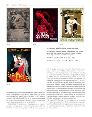 11–75 11–76 11–77 
rido excepcional. Como Hohlwein en Alemania, prefería temas ele-gantes 
presentados en zonas de color plano. Junto con artistas 
como el polaco Franz Laskoff (1869-1918) (figura 11-77) y Leonetto 
Capiello (1875-1942) (figura 11-78), fue un diseñador popular para 
los grandes almacenes Mele de Nápoles, un cliente importante de 
Ricordi que encargó más de ciento veinte carteles. 
Herbert Read, el historiador del arte inglés, planteó en una oca-sión 
que la vida de cualquier movimiento artístico es como la de una 
flor: brota en manos de un número reducido de innovadores, des-pués 
florece y a continuación comienza la decadencia, a medida 
que su influencia se vuelve difusa y distorsionada en manos de imi-tadores 
que no conocen las pasiones que lo impulsaron, sino sólo 
sus manifestaciones estilísticas. Con el nuevo siglo, tal fue el destino 
del Art Nouveau. Los primeros objetos y muebles de este estilo 
habían sido artículos únicos de edición limitada, pero, a medida que 
el diseño de carteles y publicaciones periódicas puso el Art Nouveau 
al alcance de un círculo cada vez más amplio, se produjeron canti-dades 
mucho mayores. Algunos fabricantes se basaron en lo pri-mordial 
y produjeron montones de artículos y de diseño gráfico de 
inferior calidad. Los artistas menores imitaron el estilo, mientras que 
muchos innovadores siguieron adelante en otras direcciones. El Art 
Nouveau fue decayendo poco a poco hasta que desapareció en las 
cenizas de la primera guerra mundial, porque las fuerzas políticas 
y nacionalistas que empujaron a Europa hacia una contienda mun-dial 
habían vuelto irrelevante su joie de vie estética. 
El legado del Art Nouveau es un entrelazamiento de los sueños 
y los estilos de vida de un veranillo en la saga humana, cuyos vás-tagos 
fueron los diseñadores del siglo XX, que, más que su aparien-cia 
superficial, adoptaron sus actitudes hacia los materiales, los 
procesos y el valor. 
220 Capítulo 11: El Art Nouveau 
11-75. Giovanni Mataloni, cartel de Brevetto Auer, 1895. 
11-76. Marcello Dudovich, cartel de Bitter Campari, 1901. El men-saje 
no deja lugar a dudas: para Dudovich el placer sensual es 
similar al que se obtiene con el Bitter Campari. 
11-77. Franz Laskoff, cartel de Monte Tabor, 1900. 
11-78. Leonetto Capiello, cartel de E. A. Mele & C., 1903. 
11–78 
 