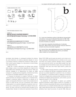 tecnología. Hace décadas, su investigación prefiguró los sistemas 
de correo electrónico, los sistemas operativos basados en iconos 
y en ventanas, Internet, el software de conexión en redes que per-mite 
a varios usuarios trabajar en un documento al mismo tiempo 
y las videoconferencias. 
Apple dio a conocer aplicaciones de software para procesar 
texto, dibujar y pintar. Las primeras tipografías de mapas de bits 
(figura 24-2) fueron diseñadas por Susan Kare (nació en 1954), que 
entonces trabajaba en el departamento de diseño de Apple 
Computer. En aquellas primeras tipografías, el diseño de las formas 
de las letras se controlaba mediante la matriz de puntos. 
El lenguaje de descripción de páginas PostScript de Adobe 
Systems permitió a los impresores preparar para su impresión texto, 
imágenes y elementos gráficos y determinar su posición en la 
página. Las tipografías PostScript no están hechas simplemente de 
puntos en mapas de bits, sino que se almacenan como órdenes 
y datos gráficos. Los caracteres tipográficos se generan como con-tornos 
que a continuación se rellenan para obtener formas com-pactas. 
Las líneas curvas de los caracteres están formadas con los 
trazados Bézier. Reciben el nombre del matemático francés Pierre 
Los orígenes del diseño gráfico asistido por ordenador 489 
24–3 
Bézier (1910-1999), que fue quien las inventó, y son curvas no uni-formes 
generadas matemáticamente (en contraste con las curvas 
que tienen una curvatura uniforme, llamadas «arcos») y definidas 
por cuatro puntos de control. Las curvas Bézier pueden crear figu-ras 
complejas con puntos extremos suaves, por lo cual resultan par-ticularmente 
útiles para crear letras (figura 24-3) y gráfica por 
ordenador. 
En 1985, Apple Computer presentó su primera impresora láser, 
que, por su impresión de 300 dpi en tipografías PostScript, conse-guía 
que sus pruebas tipográficas se parecieran más a la composi-ción 
tipográfica. La controversia sobre la calidad de la resolución 
finalizó con la llegada de las impresoras láser de 600 dpi y las com-ponedoras 
de imágenes de alta resolución, como Linotron, que son 
capaces de imprimir 1270 o 2540 dpi. 
Los programas de maquetación de páginas que posibilitó 
PostScript permitieron diseñar páginas enteras en la pantalla. En 
1984, un ex director de periódico de treinta y seis años llamado Paul 
Brainerd formó una compañía llamada Aldus (por el impresor del 
siglo xv Aldus Manutius) para crear un software que permitiese a los 
periódicos hacer mejor los anuncios. En julio de 1985, Aldus pre- 
24–1 
24-1. Susan Kare (diseñadora gráfica) y Bill Adkinson (programador 
informático), iconos para el ordenador Macintosh de 128K, 1984. 
El pictograma es el medio simbólico que permite una nueva inter-faz 
entre el hombre y la máquina. 
24-2. Susan Kare, tipografías de pantalla para el ordenador 
Macintosh, 1984. El patrón de puntos de baja resolución determina 
el diseño de la letra y los bordes irregulares. 
24-3. Sumner Stone, datos digitalizados para la be en Stone Medium, 
1985. Se muestran las curvas Bézier del contorno y el resultado 
24–2 relleno, impreso con una impresora láser. 
 