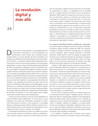 La revolución 
digital y 
más allá 
24 
Durante el último cuarto del siglo XX, la tecnología electrónica 
e informática ha avanzado a un ritmo extraordinario y ha 
transformado muchos ámbitos de la actividad humana. 
El diseño gráfico se ha visto afectado de forma irrevocable por el 
hardware y el software de la informática digital y el crecimiento explo-sivo 
de Internet. La revolución industrial había fragmentado el pro-ceso 
de crear e imprimir la comunicación gráfica en una serie de pasos 
especializados. Cuando se impuso la fototipografía durante la década 
de 1960, los especialistas cualificados incluían a los diseñadores grá-ficos, 
que creaban la composición de la página; los cajistas, que se en-cargaban 
del texto y del equipo necesario para componer la tipogra-fía; 
los armadores, que pegaban todos los elementos en su sitio en los 
tableros; los operadores de cámara, que hacían los negativos fotográ-ficos 
con los originales montados, las ilustraciones y las fotografías; 
los que reunían estos negativos; los que preparaban las planchas de 
impresión, y los operadores de imprenta que hacían funcionar las 
prensas. En la década de 1990, gracias a la tecnología digital, una sola 
persona con un ordenador de sobremesa podía controlar la mayoría 
de estas funciones, por no decir todas. Las nuevas impresoras fotoóp-ticas 
usaban láseres controlados por ordenador para fotosensibilizar 
los tambores de impresión, lo cual hacía posible imprimir pliegos 
a todo color en tiradas cortas y hasta individualizadas. 
A pesar de la fuerte resistencia inicial de muchos diseñadores, la 
nueva tecnología mejoró rápidamente, lo cual favoreció su gran 
aceptación. Los usuarios de ordenadores consiguieron un mayor 
control del proceso de diseño y el de producción. La tecnología 
digital y el software avanzado también ampliaron el potencial cre-ativo 
del diseño gráfico, al hacer posible una manipulación sin pre-cedentes 
del color, la forma, el espacio y las imágenes. 
El desarrollo de la televisión por cable y por satélite en el último 
cuarto del siglo aumentó la cantidad de canales de radiodifusión, 
inspiró avances creativos y técnicos en el diseño gráfico de la emi-sión 
y el movimiento y preparó el camino para que los consumido-res 
aprovecharan el poder y la flexibilidad que les brindaba 
Internet. La rápida evolución de Internet y de la red durante la 
década de 1990 transformó la manera de comunicarnos y de acce-der 
a la información y generó una revolución que superó incluso 
a Gutenberg en magnitud. A principios del siglo XXI, muchas per-sonas 
habían pasado a depender de Internet para tener acceso 
tanto a la información como al entretenimiento, un fenómeno que 
ha afectado todos los aspectos de la sociedad y la cultura. La tec-nología 
ha transformado la era de la comunicación corporativa 
para públicos masivos en un período de medios de comunicación 
descentralizados que ofrecen a cada individuo opciones casi ilimi-tadas. 
La experimentación en infografía agitó las ideas de diseño 
modernas y posmodernas, las recuperaciones retro, el trabajo 
excéntrico y exploró técnicas electrónicas para producir un período 
de pluralismo y diversidad en el diseño. 
Los orígenes del diseño gráfico asistido por ordenador 
La revolución digital ha llegado al escritorio de todos los diseñado-res 
gráficos, porque, durante la década de 1980, tres compañías 
introdujeron hardware y software muy poderosos y, sin embargo, 
a precios asequibles: Apple Computer desarrolló el ordenador 
Macintosh, Adobe Systems inventó el lenguaje de programación 
PostScript, que es la base del software de maquetación de páginas 
y de la tipografía generada electrónicamente, y Aldus creó Page- 
Maker, una de las primeras aplicaciones de software que usaba 
PostScript para diseñar páginas en la pantalla del ordenador. 
Cuando en 1984 Apple Computer presentó la primera genera-ción 
de ordenadores Macintosh, basada en una tecnología que se 
aplicó por primera vez en su ordenador Lisa, pronosticó una revo-lución 
gráfica. El Macintosh presentaba gráficos por mapas de bits, 
es decir que la pantalla presentaba la información como puntos lla-mados 
píxeles, con 72 puntos por pulgada (ppp o «dpi»,) en una 
pantalla en blanco y negro. Su interfaz con el usuario se lograba 
mediante un dispositivo de sobremesa llamado «ratón», cuyo 
movimiento controlaba un puntero en la pantalla. Al situar el pun-tero 
sobre un icono en la pantalla (figura 24-1) y pulsar un botón 
del ratón, el usuario podía controlar el ordenador de forma intui-tiva 
y concentrarse así en el trabajo creativo en lugar del funciona-miento 
del aparato o la programación. 
El primer ratón, una cajita de madera con rueditas de acero, fue 
un invento del científico Douglas C. Engelbart (nació en 1925) en la 
década de 1960 en el Augmentation Research Center del gobierno 
federal de Estados Unidos. Según la patente, era un «indicador de 
la posición x-y para un sistema de visualización». Un colega apodó 
«ratón» al pequeño indicador de Engelbart y el nombre quedó. 
El ratón hizo accesibles los ordenadores mediante procesos intuiti-vos, 
en lugar de la tediosa codificación matemática, y puso el uso 
de los ordenadores al alcance de miles de personas, desde contables 
y escritores hasta ilustradores y diseñadores. 
Se ha alabado a Engelbart como el visionario cuyas primeras 
innovaciones humanizaron la informática, al hacer más accesible su 
 