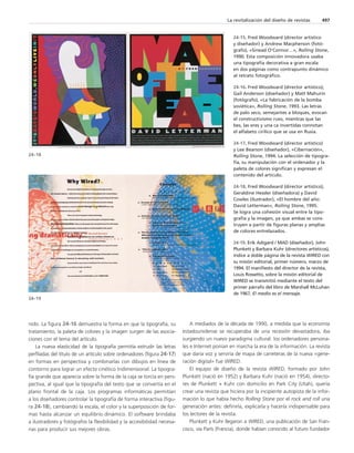 nido. La figura 24-16 demuestra la forma en que la tipografía, su 
tratamiento, la paleta de colores y la imagen surgen de las asocia-ciones 
con el tema del artículo. 
La nueva elasticidad de la tipografía permitía extrudir las letras 
perfiladas del título de un artículo sobre ordenadores (figura 24-17) 
en formas en perspectiva y combinarlas con dibujos en línea de 
contorno para lograr un efecto cinético tridimensional. La tipogra-fía 
grande que aparecía sobre la forma de la caja se torcía en pers-pectiva, 
al igual que la tipografía del texto que se convertía en el 
plano frontal de la caja. Los programas informáticas permitían 
a los diseñadores controlar la tipografía de forma interactiva (figu-ra 
24-18), cambiando la escala, el color y la superposición de for-mas 
hasta alcanzar un equilibrio dinámico. El software brindaba 
a ilustradores y fotógrafos la flexibilidad y la accesibilidad necesa-rias 
para producir sus mejores obras. 
La revitalización del diseño de revistas 497 
A mediados de la década de 1990, a medida que la economía 
estadounidense se recuperaba de una recesión devastadora, iba 
surgiendo un nuevo paradigma cultural: los ordenadores persona-les 
e Internet ponían en marcha la era de la información. La revista 
que daría voz y serviría de mapa de carreteras de la nueva «gene-ración 
digital» fue WIRED. 
El equipo de diseño de la revista WIRED, formado por John 
Plunkett (nació en 1952) y Barbara Kuhr (nació en 1954), directo-res 
de Plunkett + Kuhr con domicilio en Park City (Utah), quería 
crear una revista que hiciera por la incipiente autopista de la infor-mación 
lo que había hecho Rolling Stone por el rock and roll una 
generación antes: definirla, explicarla y hacerla indispensable para 
los lectores de la revista. 
Plunkett y Kuhr llegaron a WIRED, una publicación de San Fran-cisco, 
vía París (Francia), donde habían conocido al futuro fundador 
24–18 
24–19 
24-15. Fred Woodward (director artístico 
y diseñador) y Andrew Macpherson (fotó-grafo), 
«Sinead O’Connor…», Rolling Stone, 
1990. Esta composición innovadora usaba 
una tipografía decorativa a gran escala 
en dos páginas como contrapunto dinámico 
al retrato fotográfico. 
24-16. Fred Woodward (director artístico), 
Gail Anderson (diseñador) y Matt Mahurin 
(fotógrafo), «La fabricación de la bomba 
soviética», Rolling Stone, 1993. Las letras 
de palo seco, semejantes a bloques, evocan 
el constructivismo ruso, mientras que las 
bes, las eres y una ca invertidas connotan 
el alfabeto cirílico que se usa en Rusia. 
24-17. Fred Woodward (director artístico) 
y Lee Bearson (diseñador), «Cibernación», 
Rolling Stone, 1994. La selección de tipogra-fía, 
su manipulación con el ordenador y la 
paleta de colores significan y expresan el 
contenido del artículo. 
24-18. Fred Woodward (director artístico), 
Geraldine Hessler (diseñadora) y David 
Cowles (ilustrador), «El hombre del año: 
David Letterman», Rolling Stone, 1995. 
Se logra una cohesión visual entre la tipo-grafía 
y la imagen, ya que ambas se cons-truyen 
a partir de figuras planas y amplias 
de colores entrelazados. 
24-19. Erik Adigard / MAD (diseñador), John 
Plunkett y Barbara Kuhr (directores artísticos), 
índice a doble página de la revista WIRED con 
su misión editorial, primer número, marzo de 
1994. El manifiesto del director de la revista, 
Louis Rossetto, sobre la misión editorial de 
WIRED se transmitió mediante el texto del 
primer párrafo del libro de Marshall McLuhan 
de 1967, El medio es el mensaje. 
