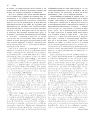 de su carrera y no su evolución global. El lector que busque un aná-lisis 
más completo de alguno de los aspectos de la historia que pre-sentamos 
aquí encontrará más referencias en la bibliografía. 
Nunca se ha pretendido que la Historia del diseño gráfico sea 
una enciclopedia histórica completa, ya que para eso haría falta 
mucho más que un solo volumen. Por el contrario, hemos tratado 
de brindar un estudio general de las etapas y los acontecimientos 
destacados en la evolución del diseño gráfico. Al decidir qué incluir, 
hemos tenido en cuenta de qué manera, a lo largo de los siglos, 
determinadas culturas, movimientos, obras e individuos han afec-tado 
aquello en lo que se ha convertido hoy el diseño gráfico. En la 
actualidad, el campo del diseño gráfico es mucho más amplio que 
en el pasado y abarca disciplinas incipientes como la gráfica en 
movimiento, la comunicación medioambiental y los nuevos medios 
de comunicación. Las limitaciones de espacio nos han impedido 
hacer un análisis más exhaustivo de estos ámbitos nuevos tan apa-sionantes. 
Aunque el diseño gráfico está estrechamente vinculado 
con la ilustración, la fotografía, la impresión y la tecnología infor-mática, 
no ha sido posible incluir un estudio amplio de estos cam-pos 
afines en un solo volumen. 
Como ocurre en cualquier obra de esta magnitud, en ediciones 
anteriores se han omitido algunas figuras y algunos temas funda-mentales. 
Sin embargo, no cabe duda de que lo más urgente era 
documentar los cambios a partir de 1996, la fecha de las imágenes 
más recientes que se incluían en la tercera edición. Si bien la estruc-tura 
de la Historia del diseño gráfico de Meggs es esencialmente 
cronológica, hay casos en los que los períodos se entremezclan y se 
superponen. Se ha invertido el orden del capítulo 2, «Alfabetos», 
y el capítulo 3, «La aportación asiática», con respecto a la edición 
anterior para facilitar la fluidez histórica del texto. Dado que esta-ban 
muy relacionados, los capítulos 9, 10 y 11 de la edición ante-rior 
se han condensado y combinado en uno solo para dejar espa-cio 
para material adicional al final del libro. 
Para la cuarta edición hemos añadido numerosas ilustraciones 
y se han suprimido algunos textos e ilustraciones para dejar lugar 
para el contenido adicional. Muchos diseñadores que merecen 
figurar en este libro no se han podido incluir por limitaciones de 
espacio y quiero expresarles mis disculpas. Aunque nos hemos con-vertido 
en una cultura más global desde que comenzó la investiga-ción 
para la Historia del diseño gráfico hace más de treinta años, 
muchas regiones y países han quedado excluidos por los mismos 
motivos. 
William Addison Dwiggins acuñó la expresión «diseño gráfico» 
en 1922, aunque casi no se usó hasta después de la segunda gue-rra 
mundial; con anterioridad, a los diseñadores gráficos los llama-ban 
«artistas comerciales». La profesión ha crecido muchísimo en 
la segunda mitad del siglo XX, durante la cual la tecnología ha 
desempeñado un papel cada vez más importante. A medida que 
nos vamos internando en la era digital, el diseño gráfico está expe-rimentando 
unos cambios impresionantes. Evidentemente, es na-tural 
que la nueva generación de diseñadores gráficos con ideas 
provocadoras cuestione las actuales maneras de percibir y los con-ceptos 
estéticos establecidos. Cada vez que pensamos que esta-mos 
a la vanguardia, nos damos cuenta de que tan sólo estamos 
en el comienzo y que el futuro es una perspectiva abierta. 
Estamos rodeados constantemente de mensajes visuales y los 
que perduran han de ser fascinantes visualmente, han de plantear 
un desafío intelectual y han de ser claramente auténticos. Aunque 
el diseño gráfico contemporáneo se define en gran medida por 
la tecnología, todavía conserva fuertes vínculos con la artesanía y la 
estética del pasado. De todos modos, la informática ha incremen-tado 
la velocidad con la que se resuelven los problemas del diseño 
gráfico y, gracias a ella, los diseñadores trabajan con más eficien-cia. 
Algunos proyectos que en el pasado habrían llevado semanas 
en la actualidad se resuelven en cuestión de días. La nueva tecno-logía 
incluso ha facilitado el proceso de fabricación de libros y car-teles. 
Internet ha generado un intercambio de ideas entre diseña-dores 
que no tenía precedentes. La profesión ya no está limitada 
a los libros, los carteles y los anuncios, sino que en la actualidad 
incluye el movimiento y los medios interactivos. A pesar de los apa-sionantes 
avances en los medios electrónicos, los trabajos impresos 
conservan la misma vitalidad de siempre. Basta con recorrer una 
librería para ver la gran cantidad de libros bien diseñados que cu-bren 
las estanterías. 
El diseño gráfico está bien construido sobre bases históricas fir-mes 
y la historia desempeña actualmente un papel fundamental en 
la enseñanza del diseño gráfico. Durante este período de transi-ción, 
en el que se cuestionan los conceptos tradicionales del diseño 
gráfico, es fundamental que los diseñadores gráficos tengan un 
conocimiento histórico de su profesión. Somos responsables ante 
nosotros mismos —para evitar la reinvención y el plagio involunta-rio, 
tenemos que conocer la historia de nuestra profesión— y tam-bién 
ante el campo en su totalidad, porque, al inspirarnos en el tra-bajo 
anterior, los diseñadores reconocemos y rendimos homenaje 
a la evolución que, en palabras de Philip Meggs, ha «permitido a 
los diseñadores lograr una transición gradual desde el diseño rena-centista 
hasta la época moderna». 
Desde que fue publicada por primera vez en 1983, la Historia 
del diseño gráfico ha sido el libro más meticuloso en este campo. 
Con su perspicacia armoniosa y sus amplios antecedentes históri-cos, 
ha sido ampliamente aceptado como el libro con más autori-dad 
y claridad de su género. Ninguna otra obra sobre este tema 
abarca tanto como esta. Mi propósito es que mantenga esta con-dición 
y que se siga actualizando y perfeccionando. Después de 
haber usado la Historia del diseño gráfico como texto en mis cla-ses, 
ha sido un gran honor para mí que me pidieran que revisara 
esta reedición y confío en que esta cuarta edición, con su conte-nido 
ampliado y sus imágenes nuevas, resulte tan aclaratoria e ins-tructiva 
como las anteriores, tanto para los estudiantes como para 
los profesionales, y que les sirva como una base y un recurso per-manente 
en este campo fascinante y en constante evolución. 
Alston W. Purvis 
viii Prólogo 
 