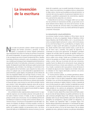 La invención 
de la escritura 
1 
No se sabe con precisión cuándo ni dónde surgió la especie 
biológica del hombre consciente y pensante, el Homo 
sapiens. La búsqueda de nuestros orígenes prehistóricos 
sigue empujando hacia atrás en el tiempo las primeras innovaciones 
de nuestros antepasados. Se supone que hemos evolucionado a par-tir 
de una especie que vivió en la parte meridional de África. Aquellos 
homínidos primitivos se atrevieron a salir a las praderas y a las caver-nas 
a medida que los bosques fueron desapareciendo lentamente en 
esa parte del mundo. En la hierba alta, comenzaron a mantenerse er-guidos. 
Tal adaptación pudo haber servido para vigilar la presencia de 
depredadores, para intimidar a los enemigos al incrementar el ta-maño 
aparente de los homínidos o para empuñar las ramas como 
armas. En cualquier caso, la mano desarrolló la capacidad de trans-portar 
alimentos y sujetar objetos. Una piedra de casi tres millones de 
años de antigüedad hallada cerca del lago Turkana, en Kenia, que 
había sido pulida hasta convertirla en un utensilio demuestra el desa-rrollo 
deliberado de una tecnología: un instrumento. Es posible que 
las primeras piedras a las que se dio forma se utilizaran para escarbar 
en busca de raíces o para arrancar la carne de los animales muertos 
para comerla. Si bien sólo podemos especular acerca del uso de las 
primeras herramientas, sabemos que constituyen un paso funda-mental 
en el viaje inmenso de la especie humana desde los orígenes 
primitivos hacia un estado civilizado. 
Una cantidad de saltos espectaculares proporcionaron la capa-cidad 
de organizar una comunidad y alcanzar cierto grado de con-trol 
sobre el destino humano. El habla, es decir la capacidad de 
producir sonidos para comunicarse, fue una habilidad primitiva de-sarrollada 
por la especie en el largo camino evolutivo desde sus co-mienzos 
arcaicos. La escritura es el equivalente visual del habla. Las 
marcas, los símbolos, los dibujos o las letras trazados o escritos so-bre 
una superficie o un soporte se convirtieron en el equivalente 
gráfico de la palabra hablada o el pensamiento tácito. Las limita-ciones 
del habla son la falibilidad de la memoria humana y la inme-diatez 
de la expresión, que no puede trascender el tiempo y el es-pacio. 
Hasta la era electrónica, las palabras dichas se desvanecían 
sin dejar rastros, mientras que las palabras escritas permanecían. La 
invención de la escritura aportó a las personas el esplendor de la ci-vilización 
y posibilitó la preservación de conocimientos, experien-cias 
y pensamientos adquiridos con esfuerzo. 
El desarrollo de la escritura y el lenguaje visible tuvo sus oríge-nes 
más primitivos en ilustraciones sencillas, ya que existe una re-lación 
estrecha entre el dibujo y las marcas de la escritura: los dos 
son formas naturales de comunicar ideas y los pueblos primitivos 
utilizaron las ilustraciones como una manera elemental de registrar 
y transmitir información. 
La comunicación visual prehistórica 
Las primeras huellas humanas halladas en África tienen más de 
doscientos mil años de antigüedad. Desde el Paleolítico inferior 
hasta el Neolítico (del 35 000 al 4000 a. de C.), los primitivos afri-canos 
y europeos dejaron pinturas en cuevas, como la de Lascaux, 
en el sur de Francia (figura 1-1), y la de Altamira, en España. Se fa-bricaban 
un negro a partir del carbón y una gama de tonos cáli-dos, 
desde amarillos claros hasta castaños rojizos, a partir de óxi-dos 
de hierro rojos y amarillos. Esta paleta de pigmentos se 
combinaba con grasa como aglutinante. Se dibujaban y pintaban 
imágenes de animales sobre las paredes de aquellos antiguos ca-nales 
de agua subterráneos que los hombres y las mujeres prehis-tóricos 
usaban como refugio. Puede que se embadurnara el pig-mento 
en las paredes con el dedo o que se fabricara un pincel con 
cerdas o juncos. Más que el principio del arte que conocemos, 
aquellos fueron los albores de la comunicación visual, porque las 
ilustraciones primitivas se hacían para sobrevivir y con fines utilita-rios 
y rituales. La presencia de lo que parecen marcas de lanzas en 
el costado de algunas de estas imágenes de animales indica que 
se utilizaban en ritos mágicos destinados a dominar a los anima-les 
y a tener una buena caza. 
En muchas pinturas rupestres, los símbolos geométricos abstrac-tos, 
como puntos, cuadrados y otras formas, alternan con los anima-les. 
No se sabe ni nunca se sabrá si representan objetos creados por 
el hombre o son una forma de protoescritura, porque fueron hechos 
antes de que comenzara el registro histórico, es decir, el período de 
cinco mil años durante los cuales el hombre ha registrado por escrito 
una crónica de los hechos y los acontecimientos que conoce. Los ani-males 
pintados en las cavernas son pictogramas: ilustraciones ele-mentales 
o bocetos que representan los objetos ilustrados. 
En todo el mundo, desde África hasta América del Norte, pasan-do 
por las islas de Nueva Zelanda, los pueblos prehistóricos han de-jado 
numerosos petroglifos (figura 1-2): símbolos o figuras sencillas 
grabados sobre roca por descascarillado o percusión. Muchos de los 
petroglifos son pictogramas y algunos pueden ser ideogramas, es 
decir, símbolos que representan ideas o conceptos (figura 1-3). 
Muchos dibujos prehistóricos demuestran un nivel elevado de obser-vación 
y memoria. En un grabado en los cuernos de un reno hallado 
en la cueva de Lorthet, en el sur de Francia (figura 1-4), los dibujos 
grabados de renos y salmones muestran una precisión extraordiaria, 
 
