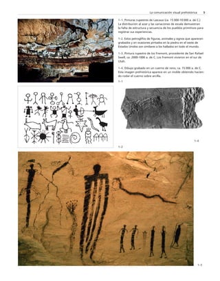 La comunicación visual prehistórica 5 
1–1. Pinturas rupestres de Lascaux (ca. 15 000-10 000 a. de C.) 
La distribución al azar y las variaciones de escala demuestran 
la falta de estructura y secuencia de los pueblos primitivos para 
registrar sus experiencias. 
1–2. Estos petroglifos de figuras, animales y signos que aparecen 
grabados y en ocasiones pintados en la piedra en el oeste de 
Estados Unidos son similares a los hallados en todo el mundo. 
1–3. Pintura rupestre de los Fremont, procedente de San Rafael 
Swell, ca. 2000-1000 a. de C. Los Fremont vivieron en el sur de 
Utah. 
1–4. Dibujo grabado en un cuerno de reno, ca. 15 000 a. de C. 
Esta imagen prehistórica aparece en un molde obtenido hacien-do 
rodar el cuerno sobre arcilla. 
1–1 
1–2 
1–4 
1–3 
 