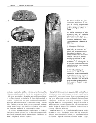 8 Capítulo 1: La invención de la escritura 
escritura o «casa de las tablillas», antes de cumplir los diez años, 
trabajaban todos los días desde el amanecer hasta la puesta del sol 
y sólo tenían seis días libres al mes. Las oportunidades profesiona-les 
en el sacerdocio, la administración de fincas, la contabilidad, la 
medicina y el gobierno se reservaban a aquellos pocos escogidos. 
La escritura adquirió importantes características mágicas y ceremo-niales. 
El público en general sentía un respeto reverencial por aque-llos 
que sabían escribir y creía que uno moría cuando un escriba di-vino 
grababa su nombre en un Libro del Destino mítico. 
Los primeros artesanos sumerios combinaban la escritura con 
imágenes en relieve. Es posible que el monumento de Blau (figu-ra 
1-8) sea el objeto más antiguo que se conserva que combina pa-labras 
e imágenes en la misma superficie. 
La explosión del conocimiento que posibilitó la escritura fue no-table. 
Se organizaron bibliotecas, que contenían miles de tablillas 
sobre religión, matemática, historia, derecho, medicina y astrono-mía. 
Surgió la literatura, a medida que la poesía, los mitos, los po-emas 
épicos y las leyendas comenzaron a registrarse en tablillas 
de arcilla. La escritura fomentó también la sensación de historia; las 
tablillas describían con meticulosa precisión todo lo que ocurría du-rante 
el reinado de cada monarca. Todavía se conservan miles de 
contratos y registros comerciales. 
Gracias a la escritura, la sociedad se estabilizó bajo el imperio 
de la ley. Los pesos y las medidas se tipificaron y se garantizaron 
mediante la inscripción escrita (figura 1-9). Los códigos legislati-vos, 
como el Código de Hammurabi (que reinó entre el 1792 y el 
1–8 
1–9 
1–8. El monumento de Blau, sume-rio 
primitivo, tercer tercio, IV mile-nio 
a. de C. En este primitivo objeto 
de pizarra se combinan la escritura 
grabada y las figuras talladas en 
relieve. 
1–9. Peso de piedra negra en forma 
de pato, ca. 3000 a. de C. La inscrip-ción 
cuneiforme dice que el rey 
de Ur dedica el peso al dios Nanna 
y confirma que pesa cinco minas. 
Una mina equivale a alrededor de 
0,559 kilos. 
1–10. Estela con el Código de 
Hammurabi, escrito inicialmente en-tre 
el 1792 y el 1750 a. de C. Por 
encima de la textura densa del có-digo 
legislativo, aparece el rey 
Hammurabi en la cima de una mon-taña 
con el dios del sol Shamash, 
sentado, que ordena al rey que 
escriba las leyes para el pueblo 
de Babilonia. Una imagen gráfica de 
la autoridad divina como fuente del 
código se convierte en una poderosa 
persuasión visual. 
1–11. Detalle del Código de 
Hammurabi, ca. 1800 a. de C. 
Presionando sobre arcilla o tallando 
en piedra, como en este caso, los es-cribas 
mesopotámicos lograban un 
control magistral y gran delicadeza 
en su escritura y en la disposición 
de los trazos en el espacio compar- 
1–11 1–10 timentado. 
 