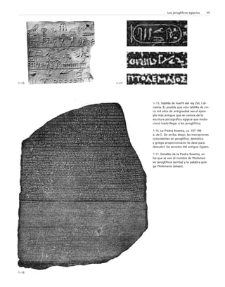 Los jeroglíficos egipcios 11 
1–15 
1–16 
1–17 
1–15. Tablilla de marfil del rey Zet, I di-nastía. 
Es posible que esta tablilla de cin-co 
mil años de antigüedad sea el ejem-plo 
más antiguo que se conoce de la 
escritura pictográfica egipcia que evolu-cionó 
hasta llegar a los jeroglíficos. 
1-16. La Piedra Rosetta, ca. 197-196 
a. de C. De arriba abajo, las inscripciones 
coincidentes en jeroglífico, demótico 
y griego proporcionaron la clave para 
descubrir los secretos del antiguo Egipto. 
1-17. Detalles de la Piedra Rosetta, en 
los que se ven el nombre de Ptolomeo 
en jeroglíficos (arriba) y la palabra grie-ga 
Ptolemaios (abajo). 
 
