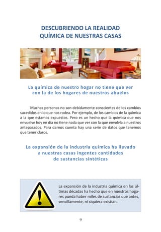HOGAR SIN TÓXICOS
9
DESCUBRIENDO LA REALIDAD
QUÍMICA DE NUESTRAS CASAS
La química de nuestro hogar no tiene que ver
con la de los hogares de nuestros abuelos
Muchas personas no son debidamente conscientes de los cambios
sucedidos en lo que nos rodea. Por ejemplo, de los cambios de la química
a la que estamos expuestos. Pero es un hecho que la química que nos
envuelve hoy en día no tiene nada que ver con la que envolvía a nuestros
antepasados. Para darnos cuenta hay una serie de datos que tenemos
que tener claros.
La expansión de la industria química ha llevado
a nuestras casas ingentes cantidades
de sustancias sintéticas
La expansión de la industria química en las úl-
timas décadas ha hecho que en nuestros hoga-
res pueda haber miles de sustancias que antes,
sencillamente, ni siquiera existían.
 