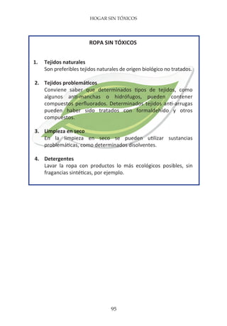 HOGAR SIN TÓXICOS
95
ROPA SIN TÓXICOS
1.	 Tejidos naturales
	 Son preferibles tejidos naturales de origen biológico no tratados.
2.	 Tejidos problemáticos
	 Conviene saber que determinados tipos de tejidos, como
	 algunos anti-manchas o hidrófugos, pueden contener
	 compuestos perfluorados. Determinados tejidos anti-arrugas
	 pueden haber sido tratados con formaldehído y otros
	compuestos.
3.	 Limpieza en seco
	 En la limpieza en seco se pueden utilizar sustancias
	 problemáticas, como determinados disolventes.
4.	Detergentes
	 Lavar la ropa con productos lo más ecológicos posibles, sin
	 fragancias sintéticas, por ejemplo.
 