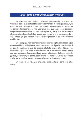HOGAR SIN TÓXICOS
97
LA SOLUCIÓN: ALTERNATIVAS A COSAS PEQUEÑAS
Para las pilas, una medida positiva es comprar pilas de la más baja
toxicidad posible, si es factible sin que contengan metales pesados, y, en
cualquier caso, consumir la menor cantidad posible de ellas. Un opción
es comprarlas recargables y no usar pilas más que en aquellas cosas que
no puedan ir enchufadas a la red. Por supuesto, si hay que desprenderse
de unas pilas, hacerlo de la manera que marca la ley, en contenedores
específicos, ya que pueden causar severos problemas de contaminación
ambiental.
Emplear pegamentos menos tóxicos (por ejemplo, basados en agua)
y tener cuidado análogo con productos como los líquidos correctores. Si
se puede, sustituir el uso de ciertos rotuladores por el de lápices más
naturales. Y por supuesto, especialmente en el caso de los niños, procu-
rar que todo aquello que puedan morder o llevarse a la boca, como las
gomas, no contengan compuestos como los ftalatos. En cualquier caso,
vigilar en lo posible para controlar qué cosas se llevan a la boca.
En cuanto a las velas, es preferible emplearlas de cera natural de
abeja.
 