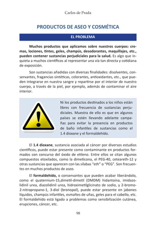 Carlos de Prada
98
PRODUCTOS DE ASEO Y COSMÉTICA
EL PROBLEMA
Muchos productos que aplicamos sobre nuestros cuerpos: cre-
mas, lociones, tintes, geles, champús, desodorantes, maquillajes, etc.,
pueden contener sustancias perjudiciales para la salud. Es algo que in-
quieta a muchos científicos al representar una vía tan directa y cotidiana
de exposición.
Son sustancias añadidas con diversas finalidades: disolventes, con-
servantes, fragancias sintéticas, colorantes, antioxidantes, etc., que pue-
den integrarse en nuestra sangre y repartirse por el interior de nuestro
cuerpo, a través de la piel, por ejemplo, además de contaminar el aire
interior.
El 1.4 dioxane, sustancia asociada al cáncer por diversos estudios
científicos, puede estar presente como contaminante en productos for-
mados con concurso del óxido de etileno. Entre ellos se citan algunos
compuestos etoxilados, como la dimeticona, el PEG-40, ceteareth-12 y
otras sustancias que aparecen con las sílabas “eth” o “PEG”. Son frecuen-
tes en muchos productos de aseo.
El formaldehído, o conservantes que pueden acabar liberándolo,
como el quaternium-15,dimetil-dimetil (DMDM) hidantoína, imidazo-
lidinil urea, diazolidinil urea, hidroximetilglicinato de sodio, y 2-bromo-
2-nitropropano-1, 3-diol (bronopol), puede estar presente en jabones
líquidos, champús infantiles, esmaltes de uñas, geles para el cabello, etc.
El formaldehído está ligado a problemas como sensibilización cutánea,
erupciones, cáncer, etc.
Ni los productos destinados a los niños están
libres con frecuencia de sustancias perju-
diciales. Muestra de ello es que en algunos
países se estén llevando adelante campa-
ñas para evitar la presencia en productos
de baño infantiles de sustancias como el
1.4 dioxane y el formaldehído.
 
