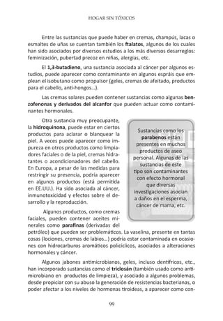 HOGAR SIN TÓXICOS
99
Entre las sustancias que puede haber en cremas, champús, lacas o
esmaltes de uñas se cuentan también los ftalatos, algunos de los cuales
han sido asociados por diversos estudios a los más diversos desarreglos:
feminización, pubertad precoz en niñas, alergias, etc.
El 1,3-butadieno, una sustancia asociada al cáncer por algunos es-
tudios, puede aparecer como contaminante en algunos espráis que em-
plean el isobutano como propulsor (geles, cremas de afeitado, productos
para el cabello, anti-hongos…).
Las cremas solares pueden contener sustancias como algunas ben-
zofenonas y derivados del alcanfor que pueden actuar como contami-
nantes hormonales.
Otra sustancia muy preocupante,
la hidroquinona, puede estar en ciertos
productos para aclarar o blanquear la
piel. A veces puede aparecer como im-
pureza en otros productos como limpia-
dores faciales o de la piel, cremas hidra-
tantes o acondicionadores del cabello.
En Europa, a pesar de las medidas para
restringir su presencia, podría aparecer
en algunos productos (está permitida
en EE.UU.). Ha sido asociada al cáncer,
inmunotoxicidad y efectos sobre el de-
sarrollo y la reproducción.
Algunos productos, como cremas
faciales, pueden contener aceites mi-
nerales como parafinas (derivadas del
petróleo) que pueden ser problemáticos. La vaselina, presente en tantas
cosas (lociones, cremas de labios…) podría estar contaminada en ocasio-
nes con hidrocarburos aromáticos policíclicos, asociados a alteraciones
hormonales y cáncer.
Algunos jabones antimicrobianos, geles, incluso dentífricos, etc.,
han incorporado sustancias como el triclosán (también usado como anti-
microbiano en productos de limpieza), y asociado a algunos problemas,
desde propiciar con su abuso la generación de resistencias bacterianas, o
poder afectar a los niveles de hormonas tiroideas, a aparecer como con-
Sustancias como los
parabenos están
presentes en muchos
productos de aseo
personal. Algunas de las
sustancias de este
tipo son contaminantes
con efecto hormonal
que diversas
investigaciones asocian
a daños en el esperma,
cáncer de mama, etc.
 