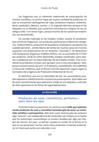 Carlos de Prada
102
Las fragancias son un elemento importante de preocupación de
muchos científicos. En primer lugar por la gran cantidad de productos en
que se encuentran (detergentes de ropa, productos limpieza, ambienta-
dores, pesticidas, jabones, cremas…). En segundo término, porque en las
etiquetas no se detallan qué sustancias concretas las integran (la ley no
obliga a ello). Y en tercer lugar, porque muchas de las sustancias emplea-
das son perjudiciales.
Un estudio realizado en los Estados Unidos, analizó 25 productos
que contenían fragancias. Los productos pertenecían a diferentes catego-
rías -ambientadores, productos de lavandería, limpiadores y productos de
cuidado personal-, siendo líderes de ventas en muchos casos (en muchas
ocasiones con pretensiones de ser bastante “naturales”). Se detectaron
133 Compuestos Orgánicos Volátiles (COVs), con un promedio de 17 COV
por producto. 24 de los COVs detectados estaban clasificados como tóxi-
cos o peligrosos por las leyes federales de los Estados Unidos. Casi la mi-
tad de los productos emitían, por ejemplo, uno o más cancerígenos “peli-
grosos contaminantes del aire” (1,4-dioxano, acetaldehído, formaldehído
y cloruro de metileno), que no tienen nivel de exposición seguro según la
normativa de la Agencia de Protección Ambiental de EE.UU.
En definitiva, que sin ser advertidos de ello, los consumidores pue-
den exponerse cotidianamente a sustancias preocupantes. Solo había uno
de estos contaminantes que apareciese citado en una etiqueta, y solo dos
de ellos aparecían en las fichas de seguridad química.
LA SOLUCIÓN
Productos de aseo, cosméticos, perfumes…
abrir bien los ojos
Lo primero que hay que tener en cuenta es que nadie que sepamos
vende productos de aseo y cosmética haciendo gala de tener un conte-
nido sintético o petroquímico. Más bien suele hacerse gala de contener
algo “natural”, con independencia del contenido real. Porque es un hecho
que los potenciales consumidores se sienten atraídos por algo con ima-
gen de natural. Así pues, un primer consejo es recelar de la forma en la
que se nos presentan muchas veces estos productos e intentar profundi-
zar en hasta qué punto son naturales o no.
 
