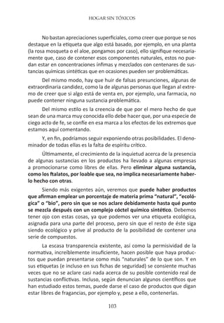 HOGAR SIN TÓXICOS
103
No bastan apreciaciones superficiales, como creer que porque se nos
destaque en la etiqueta que algo está basado, por ejemplo, en una planta
(la rosa mosqueta o el aloe, pongamos por caso), ello signifique necesaria-
mente que, caso de contener esos componentes naturales, estos no pue-
dan estar en concentraciones ínfimas y mezclados con centenares de sus-
tancias químicas sintéticas que en ocasiones pueden ser problemáticas.
Del mismo modo, hay que huir de falsas presunciones, algunas de
extraordinaria candidez, como la de algunas personas que llegan al extre-
mo de creer que si algo está de venta en, por ejemplo, una farmacia, no
puede contener ninguna sustancia problemática.
Del mismo estilo es la creencia de que por el mero hecho de que
sean de una marca muy conocida ello debe hacer que, por una especie de
ciego acto de fe, se confíe en esa marca a los efectos de los extremos que
estamos aquí comentando.
Y, en fin, podríamos seguir exponiendo otras posibilidades. El deno-
minador de todas ellas es la falta de espíritu crítico.
Últimamente, el crecimiento de la inquietud acerca de la presencia
de algunas sustancias en los productos ha llevado a algunas empresas
a promocionarse como libres de ellas. Pero eliminar alguna sustancia,
como los ftalatos, por loable que sea, no implica necesariamente haber-
lo hecho con otras.
Siendo más exigentes aún, veremos que puede haber productos
que afirman emplear un porcentaje de materia prima “natural”, “ecoló-
gica” o “bio”, pero sin que se nos aclare debidamente hasta qué punto
se mezcla después con un complejo cóctel químico sintético. Debemos
tener ojo con estas cosas, ya que podemos ver una etiqueta ecológica,
asignada para una parte del proceso, pero sin que el resto de éste siga
siendo ecológico y prive al producto de la posibilidad de contener una
serie de compuestos.
La escasa transparencia existente, así como la permisividad de la
normativa, increíblemente insuficiente, hacen posible que haya produc-
tos que puedan presentarse como más “naturales” de lo que son. Y en
sus etiquetas (e incluso en sus fichas de seguridad) se consiente muchas
veces que no se aclare casi nada acerca de su posible contenido real de
sustancias conflictivas. Incluso, según denuncian algunos científicos que
han estudiado estos temas, puede darse el caso de productos que digan
estar libres de fragancias, por ejemplo y, pese a ello, contenerlas.
 