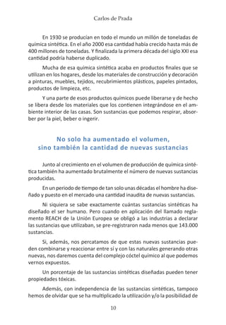 Carlos de Prada
10
En 1930 se producían en todo el mundo un millón de toneladas de
química sintética. En el año 2000 esa cantidad había crecido hasta más de
400 millones de toneladas. Y finalizada la primera década del siglo XXI esa
cantidad podría haberse duplicado.
Mucha de esa química sintética acaba en productos finales que se
utilizan en los hogares, desde los materiales de construcción y decoración
a pinturas, muebles, tejidos, recubrimientos plásticos, papeles pintados,
productos de limpieza, etc.
Y una parte de esos productos químicos puede liberarse y de hecho
se libera desde los materiales que los contienen integrándose en el am-
biente interior de las casas. Son sustancias que podemos respirar, absor-
ber por la piel, beber o ingerir.
No solo ha aumentado el volumen,
sino también la cantidad de nuevas sustancias
Junto al crecimiento en el volumen de producción de química sinté-
tica también ha aumentado brutalmente el número de nuevas sustancias
producidas.
En un periodo de tiempo de tan solo unas décadas el hombre ha dise-
ñado y puesto en el mercado una cantidad inaudita de nuevas sustancias.
Ni siquiera se sabe exactamente cuántas sustancias sintéticas ha
diseñado el ser humano. Pero cuando en aplicación del llamado regla-
mento REACH de la Unión Europea se obligó a las industrias a declarar
las sustancias que utilizaban, se pre-registraron nada menos que 143.000
sustancias.
Si, además, nos percatamos de que estas nuevas sustancias pue-
den combinarse y reaccionar entre sí y con las naturales generando otras
nuevas, nos daremos cuenta del complejo cóctel químico al que podemos
vernos expuestos.
Un porcentaje de las sustancias sintéticas diseñadas pueden tener
propiedades tóxicas.
Además, con independencia de las sustancias sintéticas, tampoco
hemos de olvidar que se ha multiplicado la utilización y/o la posibilidad de
 