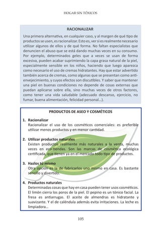 HOGAR SIN TÓXICOS
105
RACIONALIZAR
Una primera alternativa, en cualquier caso, y al margen de qué tipo de
productosseusen,esracionalizar.Estoes,versiesrealmentenecesario
utilizar algunos de ellos y de qué forma. No faltan especialistas que
denuncien el abuso que se está dando muchas veces en su consumo.
Por ejemplo, determinados geles que a veces se usan de forma
excesiva, pueden acabar suprimiendo la capa grasa natural de la piel,
especialmente sensible en los niños, haciendo que luego aparezca
como necesario el uso de cremas hidratantes. Hay que estar advertido
también acerca de cremas, como algunas que se presentan como anti-
envejecimiento, y cuyos efectos son discutibles. Y saber que mantener
una piel en buenas condiciones no depende de cosas externas que
puedan aplicarse sobre ella, sino muchas veces de otros factores,
como tener una vida saludable (adecuado descanso, ejercicio, no
fumar, buena alimentación, felicidad personal…).
PRODUCTOS DE ASEO Y COSMÉTICOS
1.	 Racionalizar
	 Racionalizar el uso de los cosméticos comerciales: es preferible
	 utilizar menos productos y en menor cantidad.
2.	 Utilizar productos naturales
	 Existen productos realmente más naturales a la venta, muchas
	 veces en eco-tiendas. Son las marcas de cosmética ecológica
	 certificada, que tienen ya en el mercado todo tipo de productos.
3.	 Hazlos tú mismo
	 Otra opción es la de fabricarlos uno mismo en casa. Es bastante
	 sencillo y divertido.
4.	 Productos naturales
	 Determinadas cosas que hay en casa pueden tener usos cosméticos.
	 El limón cierra los poros de la piel. El pepino es un tónico facial. La
	 fresa es antiarrugas. El aceite de almendras es hidratante y
	 suavizante. Y el de caléndula además evita irritaciones. La leche es
	 limpiadora…
 