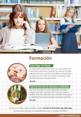 Curso Hogar sin tóxicos
La contaminación química en el hogar es un grave problema de
salud pública ante el que es necesaria una respuesta inmediata,
sobre todo teniendo en cuenta que la población occidental pasa
de media cerca de un 90% de su tiempo en espacios cerrados,
mucho del cual es en el propio domicilio.
Ver más
Curso de formación de educadores ambientales
Este curso te permitirá conocer la problemática ambiental,
integrar la educación ambiental dentro de planes escolares,
disponer de recursos adecuados para acompañar los programas
y capacitarte para acometer iniciativas de educación ambiental.
Ver más
www.vivosano.org
Formación
Muchos otros cursos y charlas gratuitas en nuestra sección de Formación. Haz click aquí.
También puedes informarte en contacta@vivosano.org o en el teléfono 912999411
 