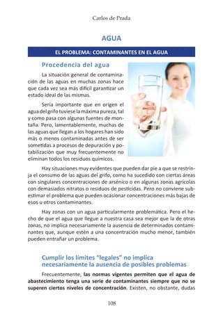 Carlos de Prada
108
AGUA
EL PROBLEMA: CONTAMINANTES EN EL AGUA
Procedencia del agua
La situación general de contamina-
ción de las aguas en muchas zonas hace
que cada vez sea más difícil garantizar un
estado ideal de las mismas.
Sería importante que en origen el
aguadelgrifotuvieselamáximapureza,tal
y como pasa con algunas fuentes de mon-
taña. Pero, lamentablemente, muchas de
las aguas que llegan a los hogares han sido
más o menos contaminadas antes de ser
sometidas a procesos de depuración y po-
tabilización que muy frecuentemente no
eliminan todos los residuos químicos.
Hay situaciones muy evidentes que pueden dar pie a que se restrin-
ja el consumo de las aguas del grifo, como ha sucedido con ciertas áreas
con singulares concentraciones de arsénico o en algunas zonas agrícolas
con demasiados nitratos o residuos de pesticidas. Pero no conviene sub-
estimar el problema que pueden ocasionar concentraciones más bajas de
esos u otros contaminantes.
Hay zonas con un agua particularmente problemática. Pero el he-
cho de que el agua que llegue a nuestra casa sea mejor que la de otras
zonas, no implica necesariamente la ausencia de determinados contami-
nantes que, aunque estén a una concentración mucho menor, también
pueden entrañar un problema.
Cumplir los límites “legales” no implica
necesariamente la ausencia de posibles problemas
Frecuentemente, las normas vigentes permiten que el agua de
abastecimiento tenga una serie de contaminantes siempre que no se
superen ciertos niveles de concentración. Existen, no obstante, dudas
 