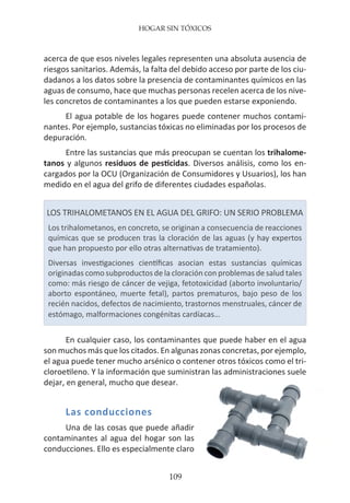 HOGAR SIN TÓXICOS
109
acerca de que esos niveles legales representen una absoluta ausencia de
riesgos sanitarios. Además, la falta del debido acceso por parte de los ciu-
dadanos a los datos sobre la presencia de contaminantes químicos en las
aguas de consumo, hace que muchas personas recelen acerca de los nive-
les concretos de contaminantes a los que pueden estarse exponiendo.
El agua potable de los hogares puede contener muchos contami-
nantes. Por ejemplo, sustancias tóxicas no eliminadas por los procesos de
depuración.
Entre las sustancias que más preocupan se cuentan los trihalome-
tanos y algunos residuos de pesticidas. Diversos análisis, como los en-
cargados por la OCU (Organización de Consumidores y Usuarios), los han
medido en el agua del grifo de diferentes ciudades españolas.
LOS TRIHALOMETANOS EN EL AGUA DEL GRIFO: UN SERIO PROBLEMA
Los trihalometanos, en concreto, se originan a consecuencia de reacciones
químicas que se producen tras la cloración de las aguas (y hay expertos
que han propuesto por ello otras alternativas de tratamiento).
Diversas investigaciones científicas asocian estas sustancias químicas
originadas como subproductos de la cloración con problemas de salud tales
como: más riesgo de cáncer de vejiga, fetotoxicidad (aborto involuntario/
aborto espontáneo, muerte fetal), partos prematuros, bajo peso de los
recién nacidos, defectos de nacimiento, trastornos menstruales, cáncer de
estómago, malformaciones congénitas cardíacas…
En cualquier caso, los contaminantes que puede haber en el agua
son muchos más que los citados. En algunas zonas concretas, por ejemplo,
el agua puede tener mucho arsénico o contener otros tóxicos como el tri-
cloroetileno. Y la información que suministran las administraciones suele
dejar, en general, mucho que desear.
Las conducciones
Una de las cosas que puede añadir
contaminantes al agua del hogar son las
conducciones. Ello es especialmente claro
 