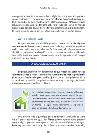 Carlos de Prada
110
en algunas viviendas construidas hace algún tiempo y que aún pueden
seguir teniendo en uso conducciones con plomo. Pero también hay au-
tores que advierten acerca de algunos plásticos como el PVC o acerca de
algunas sustancias empleadas para adherir las tuberías (como las resinas
epoxi) y que podrían causar cierta liberación de sustancias problemáticas.
El cobre también podría generar algunos problemas en ciertos casos.
Agua embotellada
El agua embotellada también puede contener trazas de algunos
contaminantes hormonales a consecuencia de algunos de los plásticos
en los que suelen ser envasadas, según han mostrado algunos estudios
científicos realizados. La migración de esos contaminantes hacia el líquido
contenido suele ser mayor cuanto mayor es la temperatura y el tiempo
que estén almacenadas.
LA SOLUCIÓN: AGUA MÁS LIMPIA
Se puede, por ejemplo, determinar de qué materiales están hechas
las conducciones e intentar sustituirlas por materiales menos problemá-
ticos (acero inoxidable, gres, arcilla…). En cuanto a los plásticos, si se
usan, al menos hacerlo con plásticos sobre los que no se haya publicado
tanto acerca de sus posibles problemas.
Una opción más y que debe ser debidamente analizada es la de
instalar purificadores de agua. Son filtros que en algunos casos pueden
reducir algo la presencia de algunos contaminantes químicos en el agua.
Pero hay que asesorarse muy bien sobre los sistemas -carbón activado,
Hay medidas preventivas mínimas muy sencillas que
pueden adoptarse para al menos no ingerir innece-
sariamente una serie de contaminantes que pueden
acumularse en las cañerías, está la de dejar correr
un tiempo el agua. Preferiblemente recogiéndola
para otros usos a fin de no derrocharla.
 